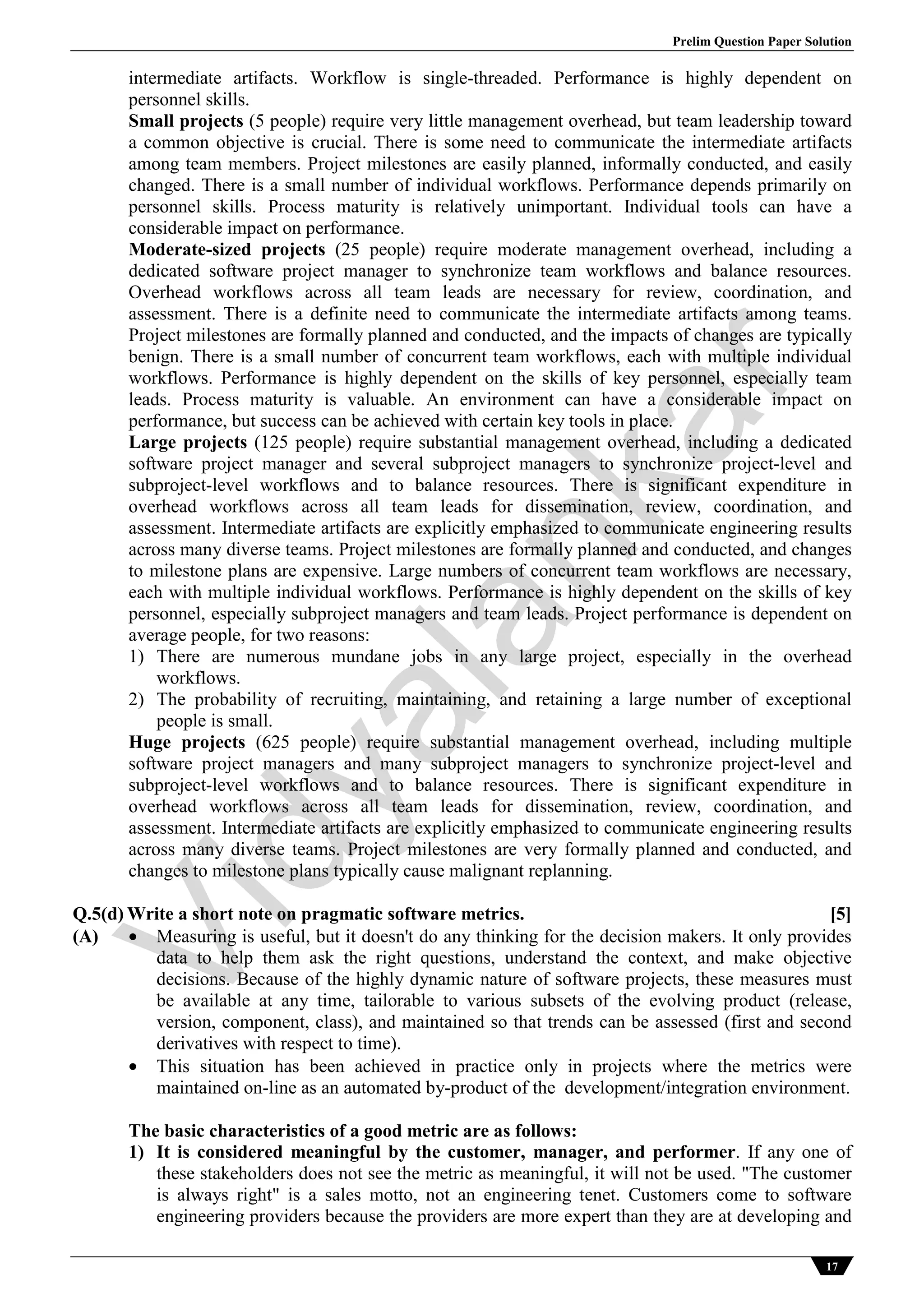 Prelim Question Paper Solution
17
intermediate artifacts. Workflow is single-threaded. Performance is highly dependent on
personnel skills.
Small projects (5 people) require very little management overhead, but team leadership toward
a common objective is crucial. There is some need to communicate the intermediate artifacts
among team members. Project milestones are easily planned, informally conducted, and easily
changed. There is a small number of individual workflows. Performance depends primarily on
personnel skills. Process maturity is relatively unimportant. Individual tools can have a
considerable impact on performance.
Moderate-sized projects (25 people) require moderate management overhead, including a
dedicated software project manager to synchronize team workflows and balance resources.
Overhead workflows across all team leads are necessary for review, coordination, and
assessment. There is a definite need to communicate the intermediate artifacts among teams.
Project milestones are formally planned and conducted, and the impacts of changes are typically
benign. There is a small number of concurrent team workflows, each with multiple individual
workflows. Performance is highly dependent on the skills of key personnel, especially team
leads. Process maturity is valuable. An environment can have a considerable impact on
performance, but success can be achieved with certain key tools in place.
Large projects (125 people) require substantial management overhead, including a dedicated
software project manager and several subproject managers to synchronize project-level and
subproject-level workflows and to balance resources. There is significant expenditure in
overhead workflows across all team leads for dissemination, review, coordination, and
assessment. Intermediate artifacts are explicitly emphasized to communicate engineering results
across many diverse teams. Project milestones are formally planned and conducted, and changes
to milestone plans are expensive. Large numbers of concurrent team workflows are necessary,
each with multiple individual workflows. Performance is highly dependent on the skills of key
personnel, especially subproject managers and team leads. Project performance is dependent on
average people, for two reasons:
1) There are numerous mundane jobs in any large project, especially in the overhead
workflows.
2) The probability of recruiting, maintaining, and retaining a large number of exceptional
people is small.
Huge projects (625 people) require substantial management overhead, including multiple
software project managers and many subproject managers to synchronize project-level and
subproject-level workflows and to balance resources. There is significant expenditure in
overhead workflows across all team leads for dissemination, review, coordination, and
assessment. Intermediate artifacts are explicitly emphasized to communicate engineering results
across many diverse teams. Project milestones are very formally planned and conducted, and
changes to milestone plans typically cause malignant replanning.
Q.5(d) Write a short note on pragmatic software metrics. [5]
(A)  Measuring is useful, but it doesn't do any thinking for the decision makers. It only provides
data to help them ask the right questions, understand the context, and make objective
decisions. Because of the highly dynamic nature of software projects, these measures must
be available at any time, tailorable to various subsets of the evolving product (release,
version, component, class), and maintained so that trends can be assessed (first and second
derivatives with respect to time).
 This situation has been achieved in practice only in projects where the metrics were
maintained on-line as an automated by-product of the development/integration environment.
The basic characteristics of a good metric are as follows:
1) It is considered meaningful by the customer, manager, and performer. If any one of
these stakeholders does not see the metric as meaningful, it will not be used. "The customer
is always right" is a sales motto, not an engineering tenet. Customers come to software
engineering providers because the providers are more expert than they are at developing and
Vidyalankar
 