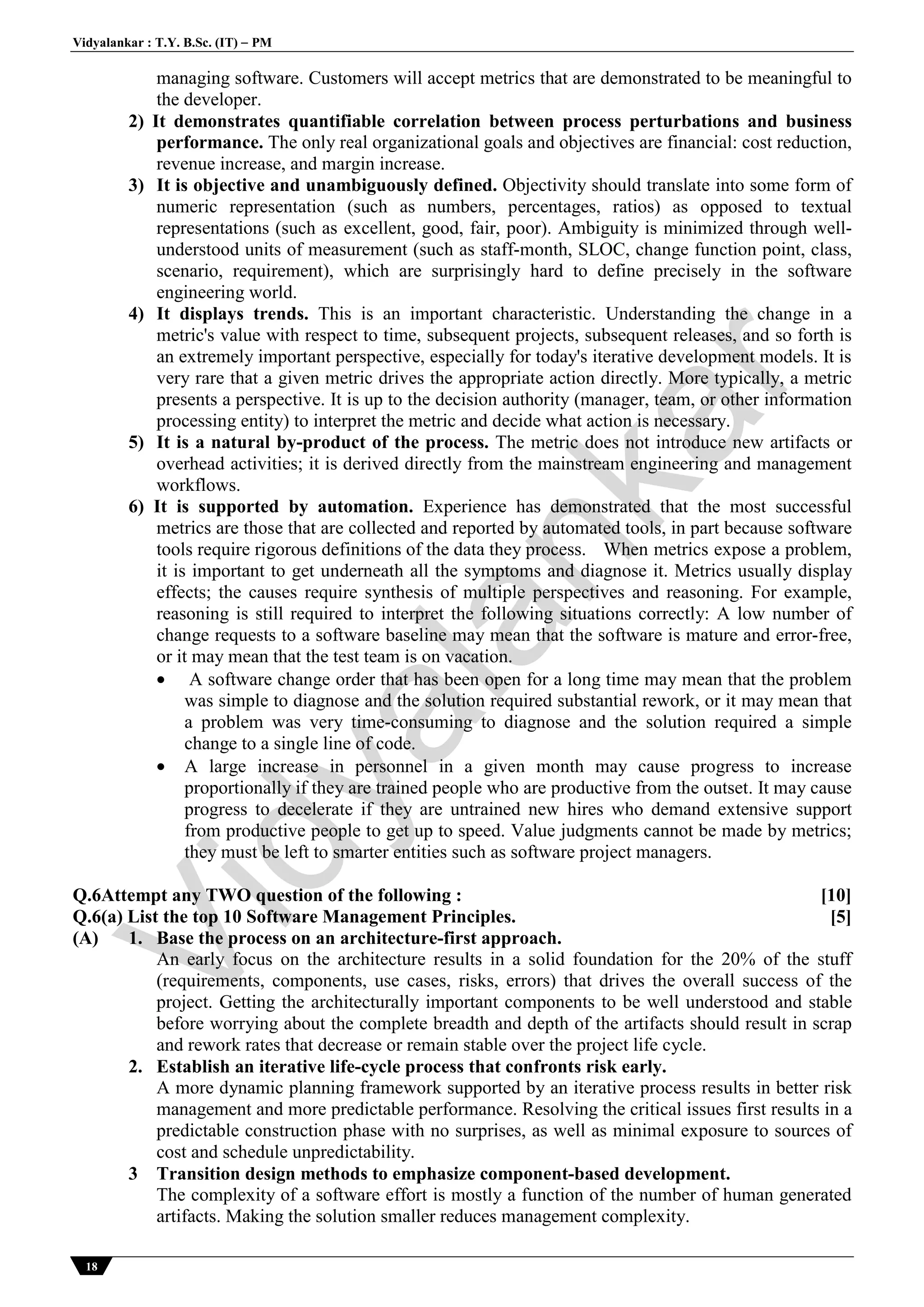 Vidyalankar : T.Y. B.Sc. (IT)  PM
18
managing software. Customers will accept metrics that are demonstrated to be meaningful to
the developer.
2) It demonstrates quantifiable correlation between process perturbations and business
performance. The only real organizational goals and objectives are financial: cost reduction,
revenue increase, and margin increase.
3) It is objective and unambiguously defined. Objectivity should translate into some form of
numeric representation (such as numbers, percentages, ratios) as opposed to textual
representations (such as excellent, good, fair, poor). Ambiguity is minimized through well-
understood units of measurement (such as staff-month, SLOC, change function point, class,
scenario, requirement), which are surprisingly hard to define precisely in the software
engineering world.
4) It displays trends. This is an important characteristic. Understanding the change in a
metric's value with respect to time, subsequent projects, subsequent releases, and so forth is
an extremely important perspective, especially for today's iterative development models. It is
very rare that a given metric drives the appropriate action directly. More typically, a metric
presents a perspective. It is up to the decision authority (manager, team, or other information
processing entity) to interpret the metric and decide what action is necessary.
5) It is a natural by-product of the process. The metric does not introduce new artifacts or
overhead activities; it is derived directly from the mainstream engineering and management
workflows.
6) It is supported by automation. Experience has demonstrated that the most successful
metrics are those that are collected and reported by automated tools, in part because software
tools require rigorous definitions of the data they process. When metrics expose a problem,
it is important to get underneath all the symptoms and diagnose it. Metrics usually display
effects; the causes require synthesis of multiple perspectives and reasoning. For example,
reasoning is still required to interpret the following situations correctly: A low number of
change requests to a software baseline may mean that the software is mature and error-free,
or it may mean that the test team is on vacation.
 A software change order that has been open for a long time may mean that the problem
was simple to diagnose and the solution required substantial rework, or it may mean that
a problem was very time-consuming to diagnose and the solution required a simple
change to a single line of code.
 A large increase in personnel in a given month may cause progress to increase
proportionally if they are trained people who are productive from the outset. It may cause
progress to decelerate if they are untrained new hires who demand extensive support
from productive people to get up to speed. Value judgments cannot be made by metrics;
they must be left to smarter entities such as software project managers.
Q.6Attempt any TWO question of the following : [10]
Q.6(a) List the top 10 Software Management Principles. [5]
(A) 1. Base the process on an architecture-first approach.
An early focus on the architecture results in a solid foundation for the 20% of the stuff
(requirements, components, use cases, risks, errors) that drives the overall success of the
project. Getting the architecturally important components to be well understood and stable
before worrying about the complete breadth and depth of the artifacts should result in scrap
and rework rates that decrease or remain stable over the project life cycle.
2. Establish an iterative life-cycle process that confronts risk early.
A more dynamic planning framework supported by an iterative process results in better risk
management and more predictable performance. Resolving the critical issues first results in a
predictable construction phase with no surprises, as well as minimal exposure to sources of
cost and schedule unpredictability.
3 Transition design methods to emphasize component-based development.
The complexity of a software effort is mostly a function of the number of human generated
artifacts. Making the solution smaller reduces management complexity.
Vidyalankar
 