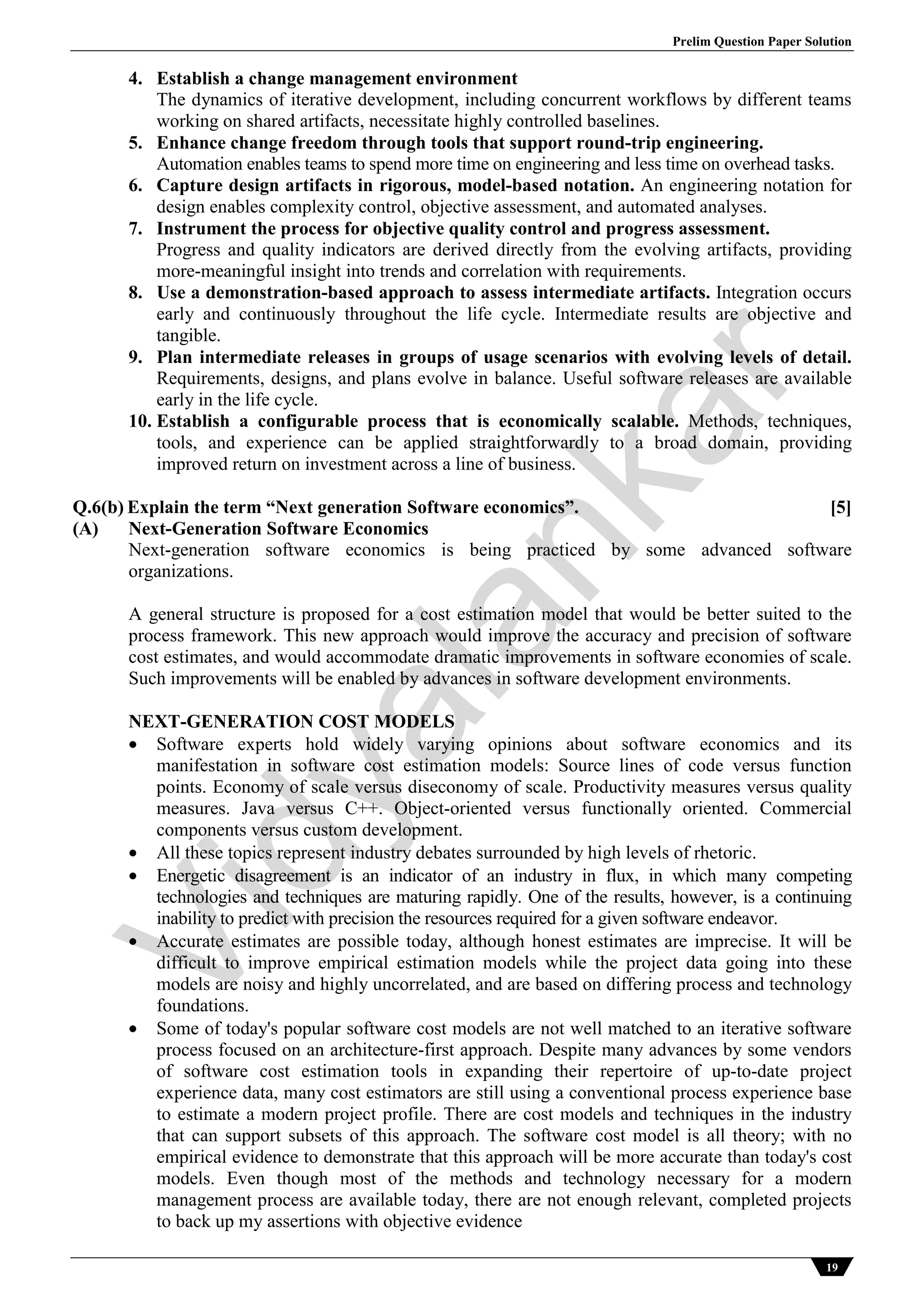 Prelim Question Paper Solution
19
4. Establish a change management environment
The dynamics of iterative development, including concurrent workflows by different teams
working on shared artifacts, necessitate highly controlled baselines.
5. Enhance change freedom through tools that support round-trip engineering.
Automation enables teams to spend more time on engineering and less time on overhead tasks.
6. Capture design artifacts in rigorous, model-based notation. An engineering notation for
design enables complexity control, objective assessment, and automated analyses.
7. Instrument the process for objective quality control and progress assessment.
Progress and quality indicators are derived directly from the evolving artifacts, providing
more-meaningful insight into trends and correlation with requirements.
8. Use a demonstration-based approach to assess intermediate artifacts. Integration occurs
early and continuously throughout the life cycle. Intermediate results are objective and
tangible.
9. Plan intermediate releases in groups of usage scenarios with evolving levels of detail.
Requirements, designs, and plans evolve in balance. Useful software releases are available
early in the life cycle.
10. Establish a configurable process that is economically scalable. Methods, techniques,
tools, and experience can be applied straightforwardly to a broad domain, providing
improved return on investment across a line of business.
Q.6(b) Explain the term “Next generation Software economics”. [5]
(A) Next-Generation Software Economics
Next-generation software economics is being practiced by some advanced software
organizations.
A general structure is proposed for a cost estimation model that would be better suited to the
process framework. This new approach would improve the accuracy and precision of software
cost estimates, and would accommodate dramatic improvements in software economies of scale.
Such improvements will be enabled by advances in software development environments.
NEXT-GENERATION COST MODELS
 Software experts hold widely varying opinions about software economics and its
manifestation in software cost estimation models: Source lines of code versus function
points. Economy of scale versus diseconomy of scale. Productivity measures versus quality
measures. Java versus C++. Object-oriented versus functionally oriented. Commercial
components versus custom development.
 All these topics represent industry debates surrounded by high levels of rhetoric.
 Energetic disagreement is an indicator of an industry in flux, in which many competing
technologies and techniques are maturing rapidly. One of the results, however, is a continuing
inability to predict with precision the resources required for a given software endeavor.
 Accurate estimates are possible today, although honest estimates are imprecise. It will be
difficult to improve empirical estimation models while the project data going into these
models are noisy and highly uncorrelated, and are based on differing process and technology
foundations.
 Some of today's popular software cost models are not well matched to an iterative software
process focused on an architecture-first approach. Despite many advances by some vendors
of software cost estimation tools in expanding their repertoire of up-to-date project
experience data, many cost estimators are still using a conventional process experience base
to estimate a modern project profile. There are cost models and techniques in the industry
that can support subsets of this approach. The software cost model is all theory; with no
empirical evidence to demonstrate that this approach will be more accurate than today's cost
models. Even though most of the methods and technology necessary for a modern
management process are available today, there are not enough relevant, completed projects
to back up my assertions with objective evidence
Vidyalankar
 
