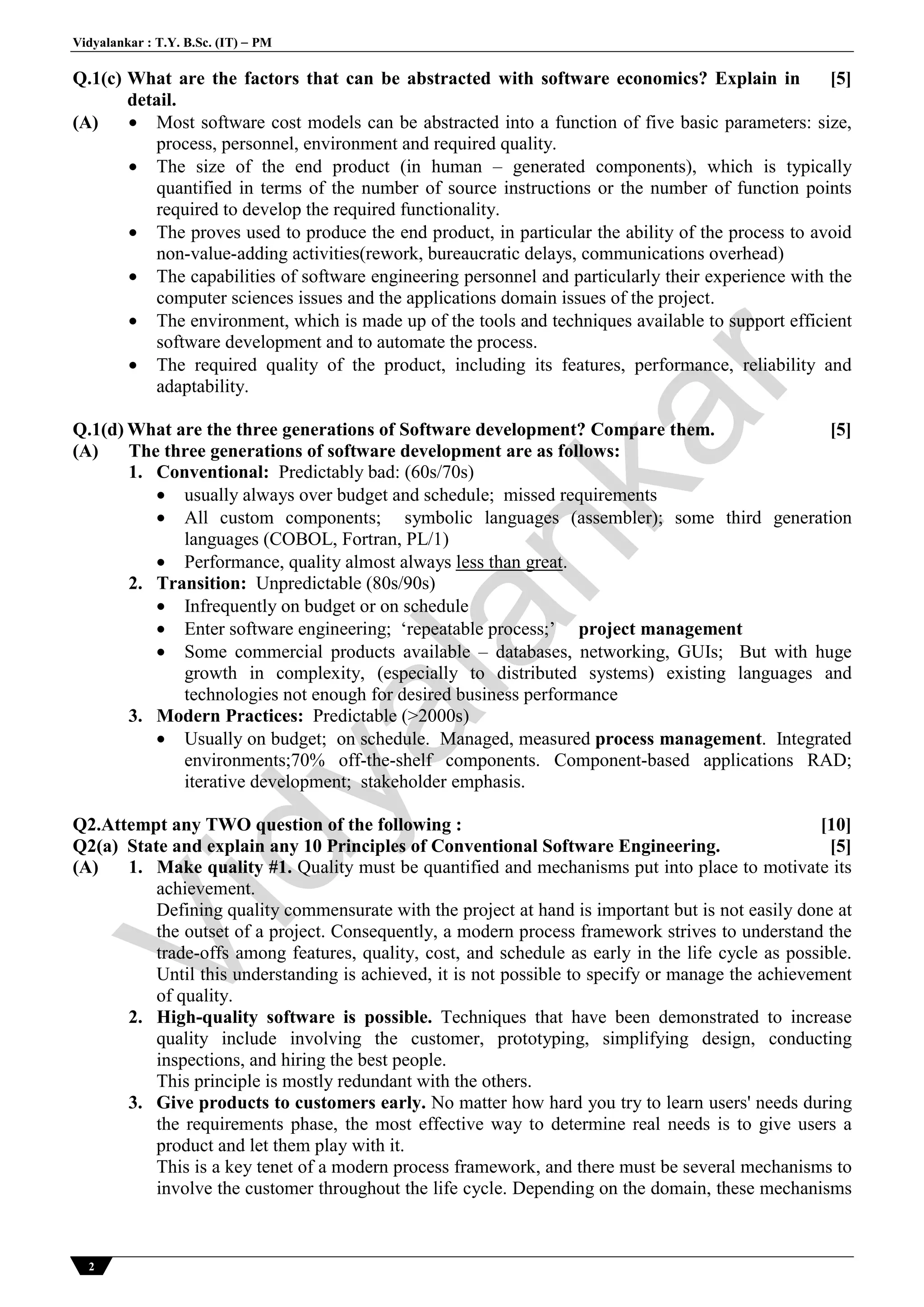 Vidyalankar : T.Y. B.Sc. (IT)  PM
2
Q.1(c) What are the factors that can be abstracted with software economics? Explain in
detail.
[5]
(A)  Most software cost models can be abstracted into a function of five basic parameters: size,
process, personnel, environment and required quality.
 The size of the end product (in human – generated components), which is typically
quantified in terms of the number of source instructions or the number of function points
required to develop the required functionality.
 The proves used to produce the end product, in particular the ability of the process to avoid
non-value-adding activities(rework, bureaucratic delays, communications overhead)
 The capabilities of software engineering personnel and particularly their experience with the
computer sciences issues and the applications domain issues of the project.
 The environment, which is made up of the tools and techniques available to support efficient
software development and to automate the process.
 The required quality of the product, including its features, performance, reliability and
adaptability.
Q.1(d) What are the three generations of Software development? Compare them. [5]
(A) The three generations of software development are as follows:
1. Conventional: Predictably bad: (60s/70s)
 usually always over budget and schedule; missed requirements
 All custom components; symbolic languages (assembler); some third generation
languages (COBOL, Fortran, PL/1)
 Performance, quality almost always less than great.
2. Transition: Unpredictable (80s/90s)
 Infrequently on budget or on schedule
 Enter software engineering; ‘repeatable process;’ project management
 Some commercial products available – databases, networking, GUIs; But with huge
growth in complexity, (especially to distributed systems) existing languages and
technologies not enough for desired business performance
3. Modern Practices: Predictable (>2000s)
 Usually on budget; on schedule. Managed, measured process management. Integrated
environments;70% off-the-shelf components. Component-based applications RAD;
iterative development; stakeholder emphasis.
Q2.Attempt any TWO question of the following : [10]
Q2(a) State and explain any 10 Principles of Conventional Software Engineering. [5]
(A) 1. Make quality #1. Quality must be quantified and mechanisms put into place to motivate its
achievement.
Defining quality commensurate with the project at hand is important but is not easily done at
the outset of a project. Consequently, a modern process framework strives to understand the
trade-offs among features, quality, cost, and schedule as early in the life cycle as possible.
Until this understanding is achieved, it is not possible to specify or manage the achievement
of quality.
2. High-quality software is possible. Techniques that have been demonstrated to increase
quality include involving the customer, prototyping, simplifying design, conducting
inspections, and hiring the best people.
This principle is mostly redundant with the others.
3. Give products to customers early. No matter how hard you try to learn users' needs during
the requirements phase, the most effective way to determine real needs is to give users a
product and let them play with it.
This is a key tenet of a modern process framework, and there must be several mechanisms to
involve the customer throughout the life cycle. Depending on the domain, these mechanisms
Vidyalankar
 