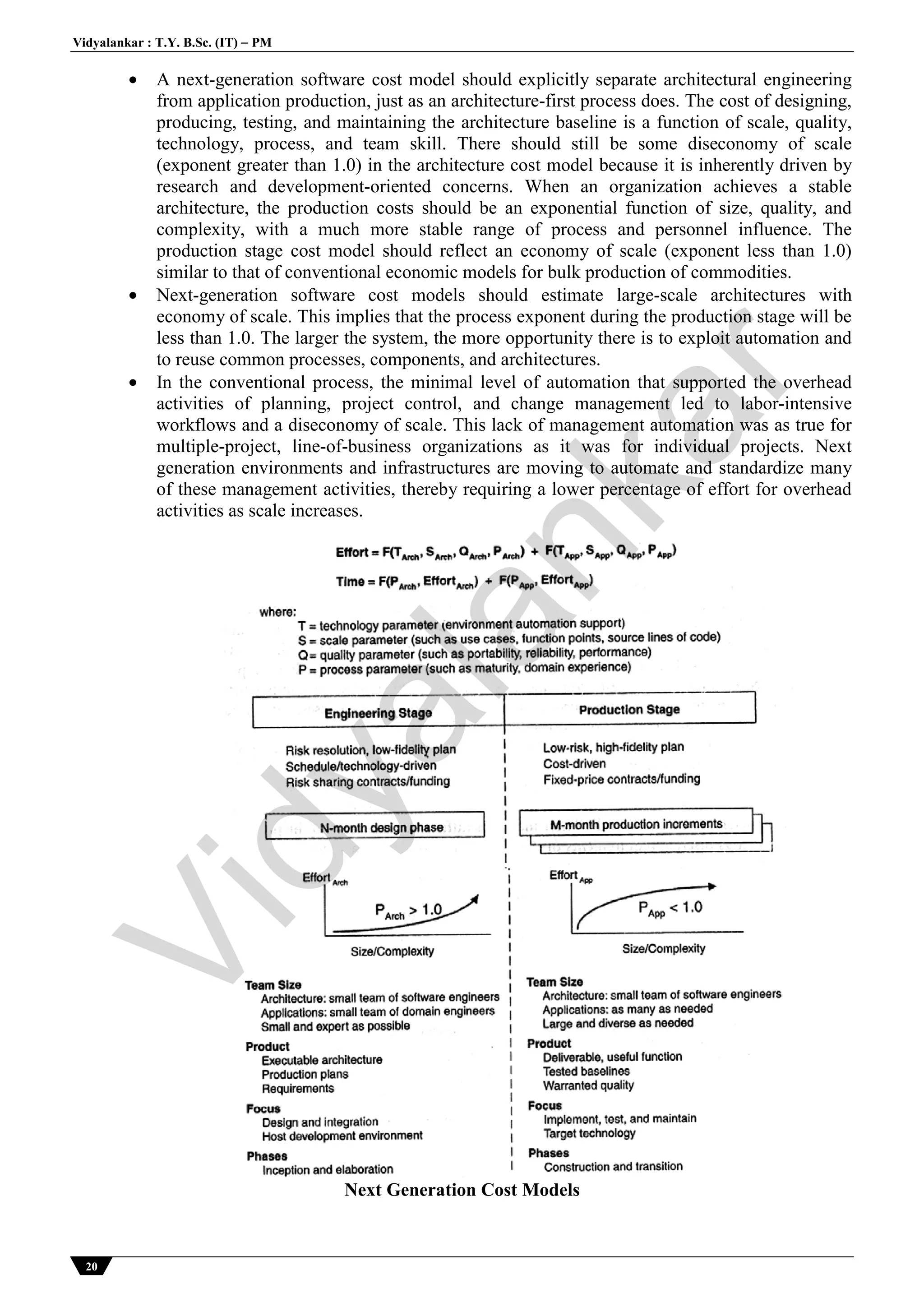 Vidyalankar : T.Y. B.Sc. (IT)  PM
20
 A next-generation software cost model should explicitly separate architectural engineering
from application production, just as an architecture-first process does. The cost of designing,
producing, testing, and maintaining the architecture baseline is a function of scale, quality,
technology, process, and team skill. There should still be some diseconomy of scale
(exponent greater than 1.0) in the architecture cost model because it is inherently driven by
research and development-oriented concerns. When an organization achieves a stable
architecture, the production costs should be an exponential function of size, quality, and
complexity, with a much more stable range of process and personnel influence. The
production stage cost model should reflect an economy of scale (exponent less than 1.0)
similar to that of conventional economic models for bulk production of commodities.
 Next-generation software cost models should estimate large-scale architectures with
economy of scale. This implies that the process exponent during the production stage will be
less than 1.0. The larger the system, the more opportunity there is to exploit automation and
to reuse common processes, components, and architectures.
 In the conventional process, the minimal level of automation that supported the overhead
activities of planning, project control, and change management led to labor-intensive
workflows and a diseconomy of scale. This lack of management automation was as true for
multiple-project, line-of-business organizations as it was for individual projects. Next
generation environments and infrastructures are moving to automate and standardize many
of these management activities, thereby requiring a lower percentage of effort for overhead
activities as scale increases.
Next Generation Cost Models
Vidyalankar
 