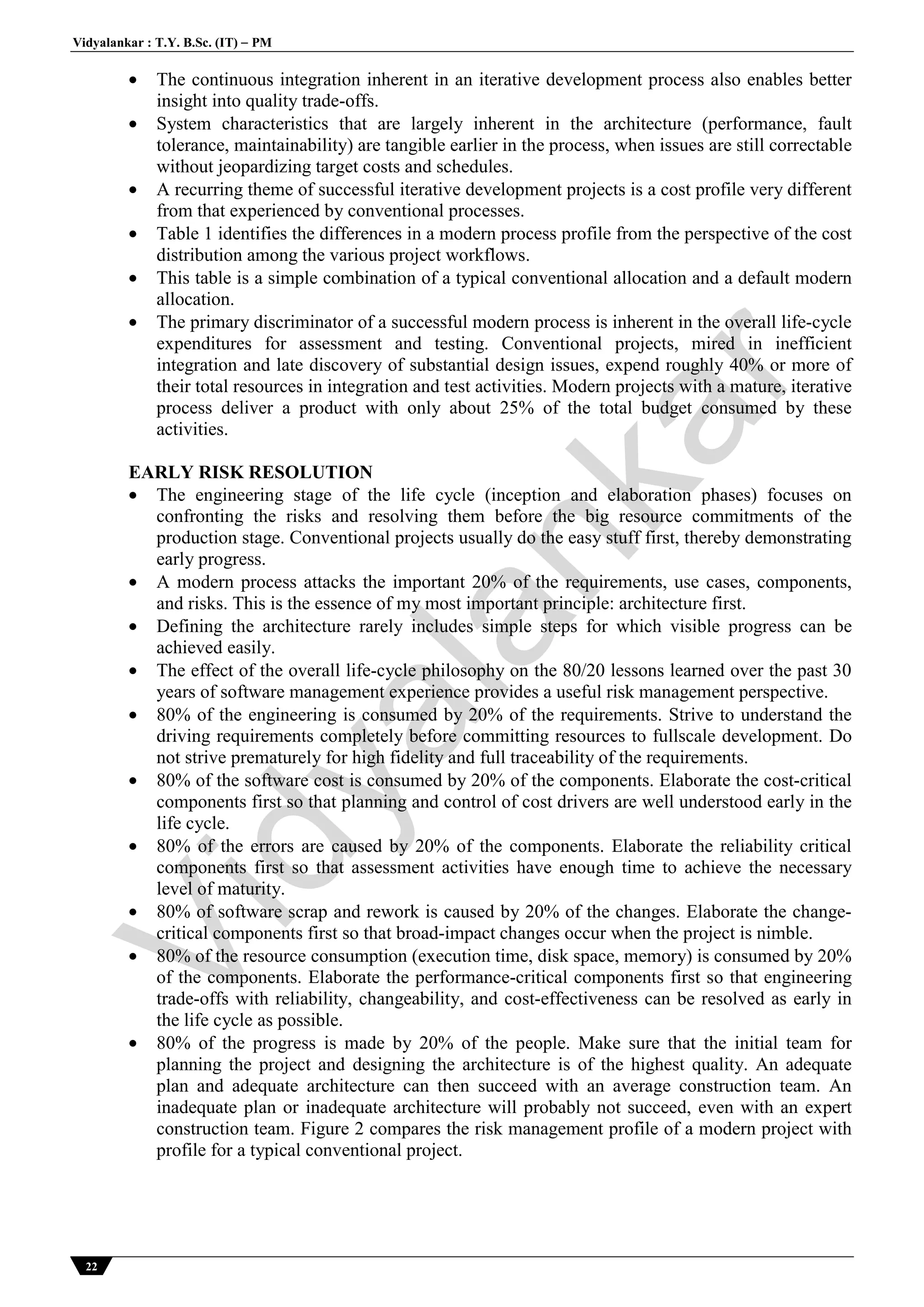 Vidyalankar : T.Y. B.Sc. (IT)  PM
22
 The continuous integration inherent in an iterative development process also enables better
insight into quality trade-offs.
 System characteristics that are largely inherent in the architecture (performance, fault
tolerance, maintainability) are tangible earlier in the process, when issues are still correctable
without jeopardizing target costs and schedules.
 A recurring theme of successful iterative development projects is a cost profile very different
from that experienced by conventional processes.
 Table 1 identifies the differences in a modern process profile from the perspective of the cost
distribution among the various project workflows.
 This table is a simple combination of a typical conventional allocation and a default modern
allocation.
 The primary discriminator of a successful modern process is inherent in the overall life-cycle
expenditures for assessment and testing. Conventional projects, mired in inefficient
integration and late discovery of substantial design issues, expend roughly 40% or more of
their total resources in integration and test activities. Modern projects with a mature, iterative
process deliver a product with only about 25% of the total budget consumed by these
activities.
EARLY RISK RESOLUTION
 The engineering stage of the life cycle (inception and elaboration phases) focuses on
confronting the risks and resolving them before the big resource commitments of the
production stage. Conventional projects usually do the easy stuff first, thereby demonstrating
early progress.
 A modern process attacks the important 20% of the requirements, use cases, components,
and risks. This is the essence of my most important principle: architecture first.
 Defining the architecture rarely includes simple steps for which visible progress can be
achieved easily.
 The effect of the overall life-cycle philosophy on the 80/20 lessons learned over the past 30
years of software management experience provides a useful risk management perspective.
 80% of the engineering is consumed by 20% of the requirements. Strive to understand the
driving requirements completely before committing resources to fullscale development. Do
not strive prematurely for high fidelity and full traceability of the requirements.
 80% of the software cost is consumed by 20% of the components. Elaborate the cost-critical
components first so that planning and control of cost drivers are well understood early in the
life cycle.
 80% of the errors are caused by 20% of the components. Elaborate the reliability critical
components first so that assessment activities have enough time to achieve the necessary
level of maturity.
 80% of software scrap and rework is caused by 20% of the changes. Elaborate the change-
critical components first so that broad-impact changes occur when the project is nimble.
 80% of the resource consumption (execution time, disk space, memory) is consumed by 20%
of the components. Elaborate the performance-critical components first so that engineering
trade-offs with reliability, changeability, and cost-effectiveness can be resolved as early in
the life cycle as possible.
 80% of the progress is made by 20% of the people. Make sure that the initial team for
planning the project and designing the architecture is of the highest quality. An adequate
plan and adequate architecture can then succeed with an average construction team. An
inadequate plan or inadequate architecture will probably not succeed, even with an expert
construction team. Figure 2 compares the risk management profile of a modern project with
profile for a typical conventional project.
Vidyalankar
 