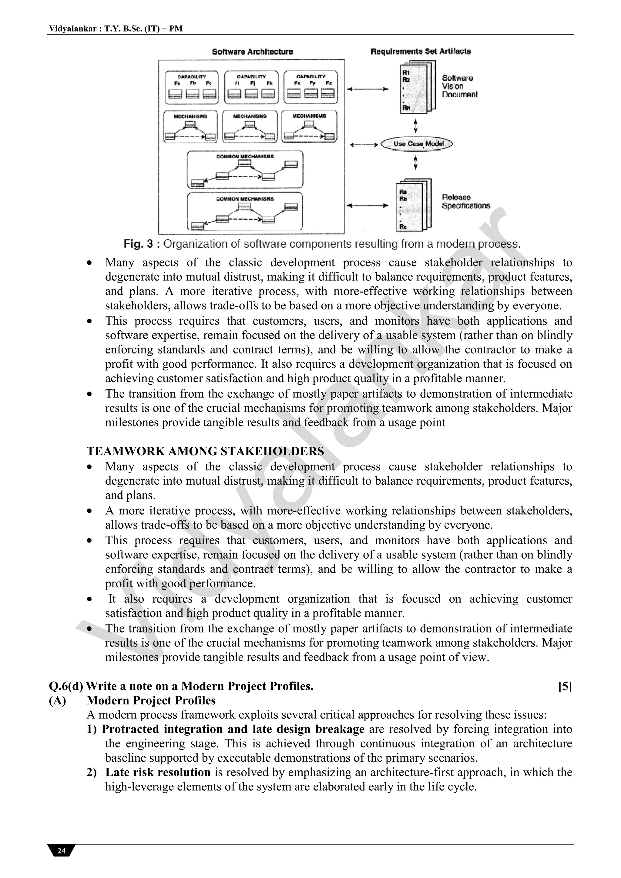 Vidyalankar : T.Y. B.Sc. (IT)  PM
24
 Many aspects of the classic development process cause stakeholder relationships to
degenerate into mutual distrust, making it difficult to balance requirements, product features,
and plans. A more iterative process, with more-effective working relationships between
stakeholders, allows trade-offs to be based on a more objective understanding by everyone.
 This process requires that customers, users, and monitors have both applications and
software expertise, remain focused on the delivery of a usable system (rather than on blindly
enforcing standards and contract terms), and be willing to allow the contractor to make a
profit with good performance. It also requires a development organization that is focused on
achieving customer satisfaction and high product quality in a profitable manner.
 The transition from the exchange of mostly paper artifacts to demonstration of intermediate
results is one of the crucial mechanisms for promoting teamwork among stakeholders. Major
milestones provide tangible results and feedback from a usage point
TEAMWORK AMONG STAKEHOLDERS
 Many aspects of the classic development process cause stakeholder relationships to
degenerate into mutual distrust, making it difficult to balance requirements, product features,
and plans.
 A more iterative process, with more-effective working relationships between stakeholders,
allows trade-offs to be based on a more objective understanding by everyone.
 This process requires that customers, users, and monitors have both applications and
software expertise, remain focused on the delivery of a usable system (rather than on blindly
enforcing standards and contract terms), and be willing to allow the contractor to make a
profit with good performance.
 It also requires a development organization that is focused on achieving customer
satisfaction and high product quality in a profitable manner.
 The transition from the exchange of mostly paper artifacts to demonstration of intermediate
results is one of the crucial mechanisms for promoting teamwork among stakeholders. Major
milestones provide tangible results and feedback from a usage point of view.
Q.6(d) Write a note on a Modern Project Profiles. [5]
(A) Modern Project Profiles
A modern process framework exploits several critical approaches for resolving these issues:
1) Protracted integration and late design breakage are resolved by forcing integration into
the engineering stage. This is achieved through continuous integration of an architecture
baseline supported by executable demonstrations of the primary scenarios.
2) Late risk resolution is resolved by emphasizing an architecture-first approach, in which the
high-leverage elements of the system are elaborated early in the life cycle.
Vidyalankar
 