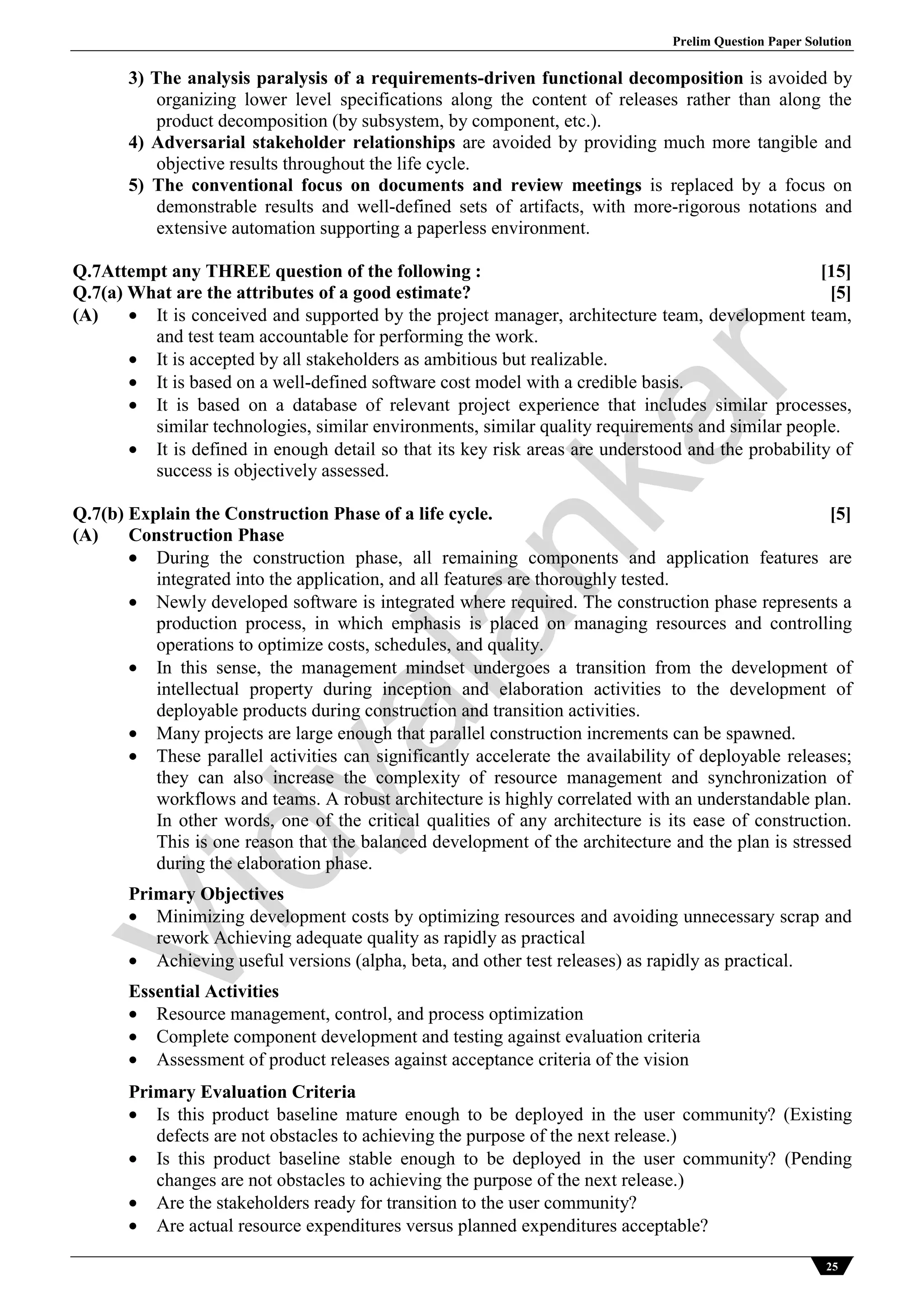 Prelim Question Paper Solution
25
3) The analysis paralysis of a requirements-driven functional decomposition is avoided by
organizing lower level specifications along the content of releases rather than along the
product decomposition (by subsystem, by component, etc.).
4) Adversarial stakeholder relationships are avoided by providing much more tangible and
objective results throughout the life cycle.
5) The conventional focus on documents and review meetings is replaced by a focus on
demonstrable results and well-defined sets of artifacts, with more-rigorous notations and
extensive automation supporting a paperless environment.
Q.7Attempt any THREE question of the following : [15]
Q.7(a) What are the attributes of a good estimate? [5]
(A)  It is conceived and supported by the project manager, architecture team, development team,
and test team accountable for performing the work.
 It is accepted by all stakeholders as ambitious but realizable.
 It is based on a well-defined software cost model with a credible basis.
 It is based on a database of relevant project experience that includes similar processes,
similar technologies, similar environments, similar quality requirements and similar people.
 It is defined in enough detail so that its key risk areas are understood and the probability of
success is objectively assessed.
Q.7(b) Explain the Construction Phase of a life cycle. [5]
(A) Construction Phase
 During the construction phase, all remaining components and application features are
integrated into the application, and all features are thoroughly tested.
 Newly developed software is integrated where required. The construction phase represents a
production process, in which emphasis is placed on managing resources and controlling
operations to optimize costs, schedules, and quality.
 In this sense, the management mindset undergoes a transition from the development of
intellectual property during inception and elaboration activities to the development of
deployable products during construction and transition activities.
 Many projects are large enough that parallel construction increments can be spawned.
 These parallel activities can significantly accelerate the availability of deployable releases;
they can also increase the complexity of resource management and synchronization of
workflows and teams. A robust architecture is highly correlated with an understandable plan.
In other words, one of the critical qualities of any architecture is its ease of construction.
This is one reason that the balanced development of the architecture and the plan is stressed
during the elaboration phase.
Primary Objectives
 Minimizing development costs by optimizing resources and avoiding unnecessary scrap and
rework Achieving adequate quality as rapidly as practical
 Achieving useful versions (alpha, beta, and other test releases) as rapidly as practical.
Essential Activities
 Resource management, control, and process optimization
 Complete component development and testing against evaluation criteria
 Assessment of product releases against acceptance criteria of the vision
Primary Evaluation Criteria
 Is this product baseline mature enough to be deployed in the user community? (Existing
defects are not obstacles to achieving the purpose of the next release.)
 Is this product baseline stable enough to be deployed in the user community? (Pending
changes are not obstacles to achieving the purpose of the next release.)
 Are the stakeholders ready for transition to the user community?
 Are actual resource expenditures versus planned expenditures acceptable?
Vidyalankar
 