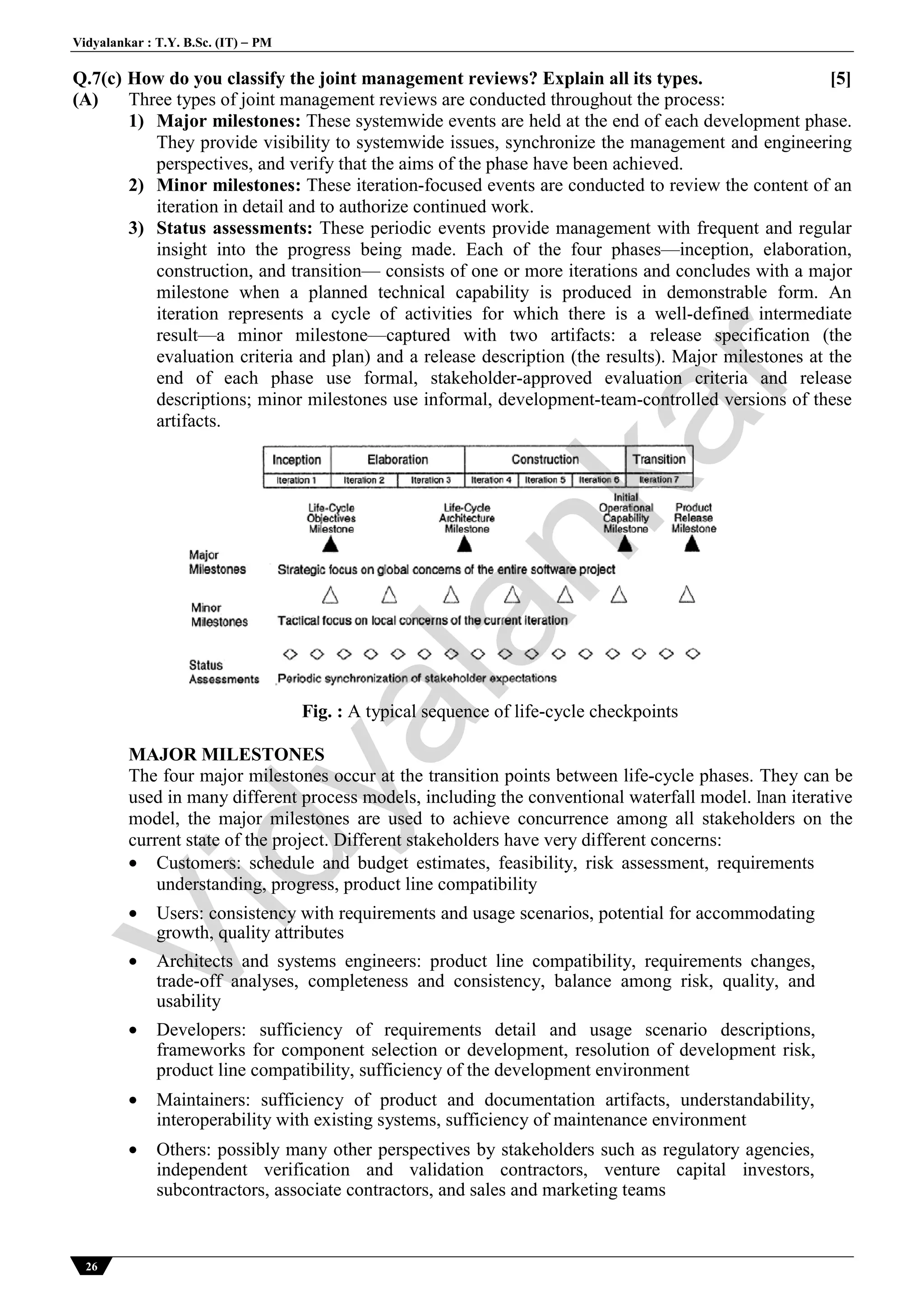 Vidyalankar : T.Y. B.Sc. (IT)  PM
26
Q.7(c) How do you classify the joint management reviews? Explain all its types. [5]
(A) Three types of joint management reviews are conducted throughout the process:
1) Major milestones: These systemwide events are held at the end of each development phase.
They provide visibility to systemwide issues, synchronize the management and engineering
perspectives, and verify that the aims of the phase have been achieved.
2) Minor milestones: These iteration-focused events are conducted to review the content of an
iteration in detail and to authorize continued work.
3) Status assessments: These periodic events provide management with frequent and regular
insight into the progress being made. Each of the four phases—inception, elaboration,
construction, and transition— consists of one or more iterations and concludes with a major
milestone when a planned technical capability is produced in demonstrable form. An
iteration represents a cycle of activities for which there is a well-defined intermediate
result—a minor milestone—captured with two artifacts: a release specification (the
evaluation criteria and plan) and a release description (the results). Major milestones at the
end of each phase use formal, stakeholder-approved evaluation criteria and release
descriptions; minor milestones use informal, development-team-controlled versions of these
artifacts.
Fig. : A typical sequence of life-cycle checkpoints
MAJOR MILESTONES
The four major milestones occur at the transition points between life-cycle phases. They can be
used in many different process models, including the conventional waterfall model. Inan iterative
model, the major milestones are used to achieve concurrence among all stakeholders on the
current state of the project. Different stakeholders have very different concerns:
 Customers: schedule and budget estimates, feasibility, risk assessment, requirements
understanding, progress, product line compatibility
 Users: consistency with requirements and usage scenarios, potential for accommodating
growth, quality attributes
 Architects and systems engineers: product line compatibility, requirements changes,
trade-off analyses, completeness and consistency, balance among risk, quality, and
usability
 Developers: sufficiency of requirements detail and usage scenario descriptions,
frameworks for component selection or development, resolution of development risk,
product line compatibility, sufficiency of the development environment
 Maintainers: sufficiency of product and documentation artifacts, understandability,
interoperability with existing systems, sufficiency of maintenance environment
 Others: possibly many other perspectives by stakeholders such as regulatory agencies,
independent verification and validation contractors, venture capital investors,
subcontractors, associate contractors, and sales and marketing teams
Vidyalankar
 
