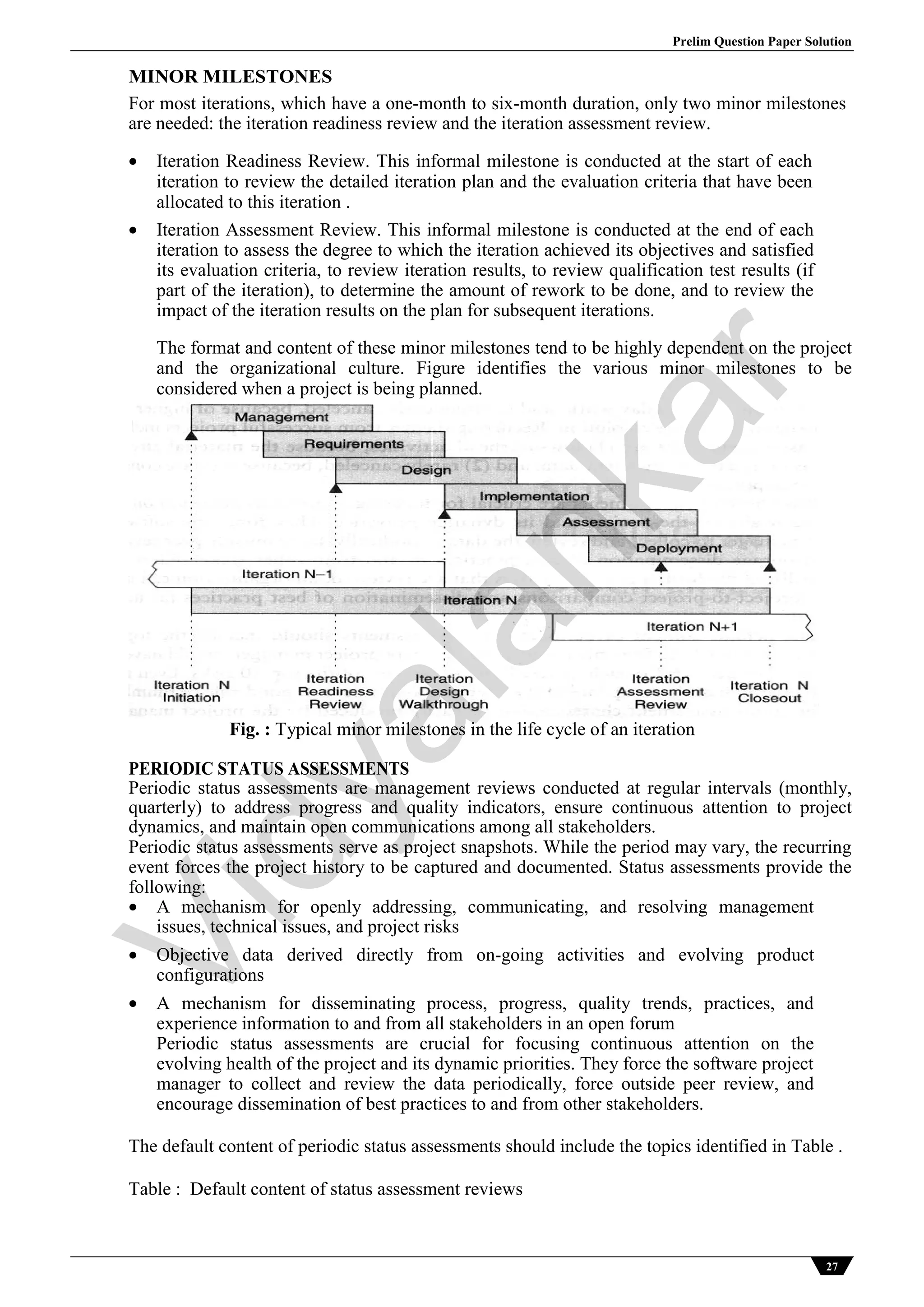 Prelim Question Paper Solution
27
MINOR MILESTONES
For most iterations, which have a one-month to six-month duration, only two minor milestones
are needed: the iteration readiness review and the iteration assessment review.
 Iteration Readiness Review. This informal milestone is conducted at the start of each
iteration to review the detailed iteration plan and the evaluation criteria that have been
allocated to this iteration .
 Iteration Assessment Review. This informal milestone is conducted at the end of each
iteration to assess the degree to which the iteration achieved its objectives and satisfied
its evaluation criteria, to review iteration results, to review qualification test results (if
part of the iteration), to determine the amount of rework to be done, and to review the
impact of the iteration results on the plan for subsequent iterations.
The format and content of these minor milestones tend to be highly dependent on the project
and the organizational culture. Figure identifies the various minor milestones to be
considered when a project is being planned.
Fig. : Typical minor milestones in the life cycle of an iteration
PERIODIC STATUS ASSESSMENTS
Periodic status assessments are management reviews conducted at regular intervals (monthly,
quarterly) to address progress and quality indicators, ensure continuous attention to project
dynamics, and maintain open communications among all stakeholders.
Periodic status assessments serve as project snapshots. While the period may vary, the recurring
event forces the project history to be captured and documented. Status assessments provide the
following:
 A mechanism for openly addressing, communicating, and resolving management
issues, technical issues, and project risks
 Objective data derived directly from on-going activities and evolving product
configurations
 A mechanism for disseminating process, progress, quality trends, practices, and
experience information to and from all stakeholders in an open forum
Periodic status assessments are crucial for focusing continuous attention on the
evolving health of the project and its dynamic priorities. They force the software project
manager to collect and review the data periodically, force outside peer review, and
encourage dissemination of best practices to and from other stakeholders.
The default content of periodic status assessments should include the topics identified in Table .
Table : Default content of status assessment reviews
Vidyalankar
 
