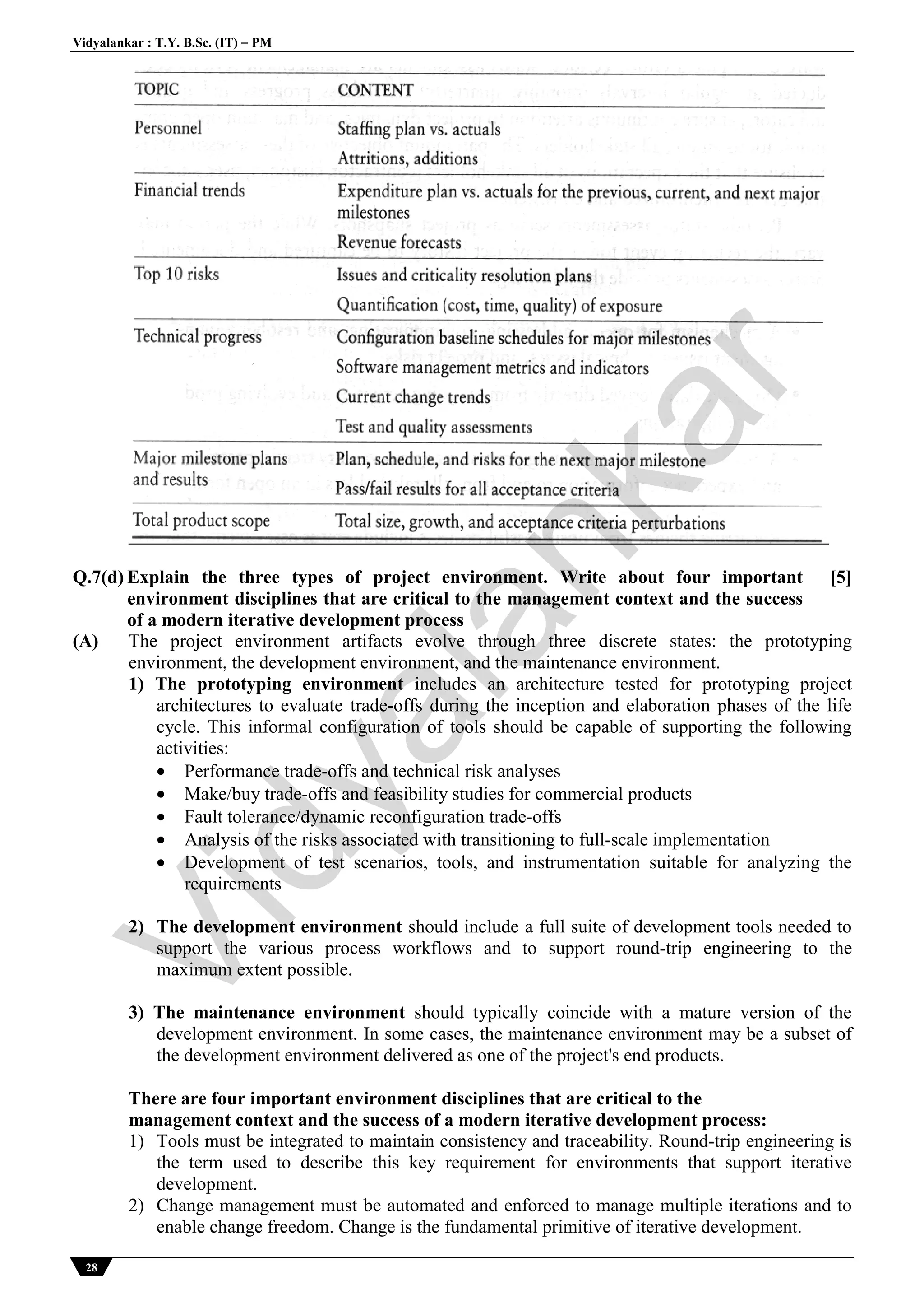 Vidyalankar : T.Y. B.Sc. (IT)  PM
28
Q.7(d) Explain the three types of project environment. Write about four important
environment disciplines that are critical to the management context and the success
of a modern iterative development process
[5]
(A) The project environment artifacts evolve through three discrete states: the prototyping
environment, the development environment, and the maintenance environment.
1) The prototyping environment includes an architecture tested for prototyping project
architectures to evaluate trade-offs during the inception and elaboration phases of the life
cycle. This informal configuration of tools should be capable of supporting the following
activities:
 Performance trade-offs and technical risk analyses
 Make/buy trade-offs and feasibility studies for commercial products
 Fault tolerance/dynamic reconfiguration trade-offs
 Analysis of the risks associated with transitioning to full-scale implementation
 Development of test scenarios, tools, and instrumentation suitable for analyzing the
requirements
2) The development environment should include a full suite of development tools needed to
support the various process workflows and to support round-trip engineering to the
maximum extent possible.
3) The maintenance environment should typically coincide with a mature version of the
development environment. In some cases, the maintenance environment may be a subset of
the development environment delivered as one of the project's end products.
There are four important environment disciplines that are critical to the
management context and the success of a modern iterative development process:
1) Tools must be integrated to maintain consistency and traceability. Round-trip engineering is
the term used to describe this key requirement for environments that support iterative
development.
2) Change management must be automated and enforced to manage multiple iterations and to
enable change freedom. Change is the fundamental primitive of iterative development.
Vidyalankar
 
