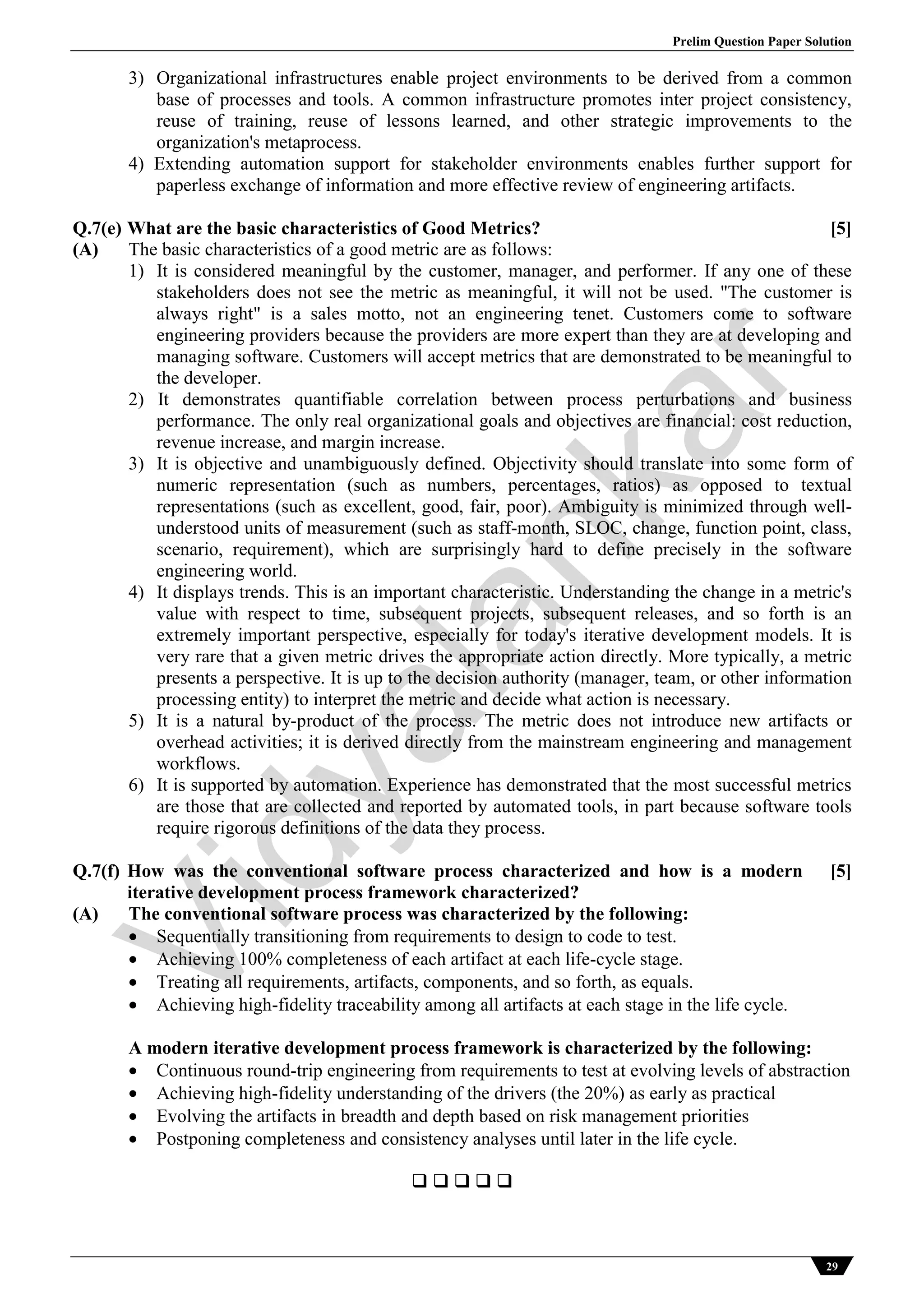 Prelim Question Paper Solution
29
3) Organizational infrastructures enable project environments to be derived from a common
base of processes and tools. A common infrastructure promotes inter project consistency,
reuse of training, reuse of lessons learned, and other strategic improvements to the
organization's metaprocess.
4) Extending automation support for stakeholder environments enables further support for
paperless exchange of information and more effective review of engineering artifacts.
Q.7(e) What are the basic characteristics of Good Metrics? [5]
(A) The basic characteristics of a good metric are as follows:
1) It is considered meaningful by the customer, manager, and performer. If any one of these
stakeholders does not see the metric as meaningful, it will not be used. "The customer is
always right" is a sales motto, not an engineering tenet. Customers come to software
engineering providers because the providers are more expert than they are at developing and
managing software. Customers will accept metrics that are demonstrated to be meaningful to
the developer.
2) It demonstrates quantifiable correlation between process perturbations and business
performance. The only real organizational goals and objectives are financial: cost reduction,
revenue increase, and margin increase.
3) It is objective and unambiguously defined. Objectivity should translate into some form of
numeric representation (such as numbers, percentages, ratios) as opposed to textual
representations (such as excellent, good, fair, poor). Ambiguity is minimized through well-
understood units of measurement (such as staff-month, SLOC, change, function point, class,
scenario, requirement), which are surprisingly hard to define precisely in the software
engineering world.
4) It displays trends. This is an important characteristic. Understanding the change in a metric's
value with respect to time, subsequent projects, subsequent releases, and so forth is an
extremely important perspective, especially for today's iterative development models. It is
very rare that a given metric drives the appropriate action directly. More typically, a metric
presents a perspective. It is up to the decision authority (manager, team, or other information
processing entity) to interpret the metric and decide what action is necessary.
5) It is a natural by-product of the process. The metric does not introduce new artifacts or
overhead activities; it is derived directly from the mainstream engineering and management
workflows.
6) It is supported by automation. Experience has demonstrated that the most successful metrics
are those that are collected and reported by automated tools, in part because software tools
require rigorous definitions of the data they process.
Q.7(f) How was the conventional software process characterized and how is a modern
iterative development process framework characterized?
[5]
(A) The conventional software process was characterized by the following:
 Sequentially transitioning from requirements to design to code to test.
 Achieving 100% completeness of each artifact at each life-cycle stage.
 Treating all requirements, artifacts, components, and so forth, as equals.
 Achieving high-fidelity traceability among all artifacts at each stage in the life cycle.
A modern iterative development process framework is characterized by the following:
 Continuous round-trip engineering from requirements to test at evolving levels of abstraction
 Achieving high-fidelity understanding of the drivers (the 20%) as early as practical
 Evolving the artifacts in breadth and depth based on risk management priorities
 Postponing completeness and consistency analyses until later in the life cycle.
    
Vidyalankar
 