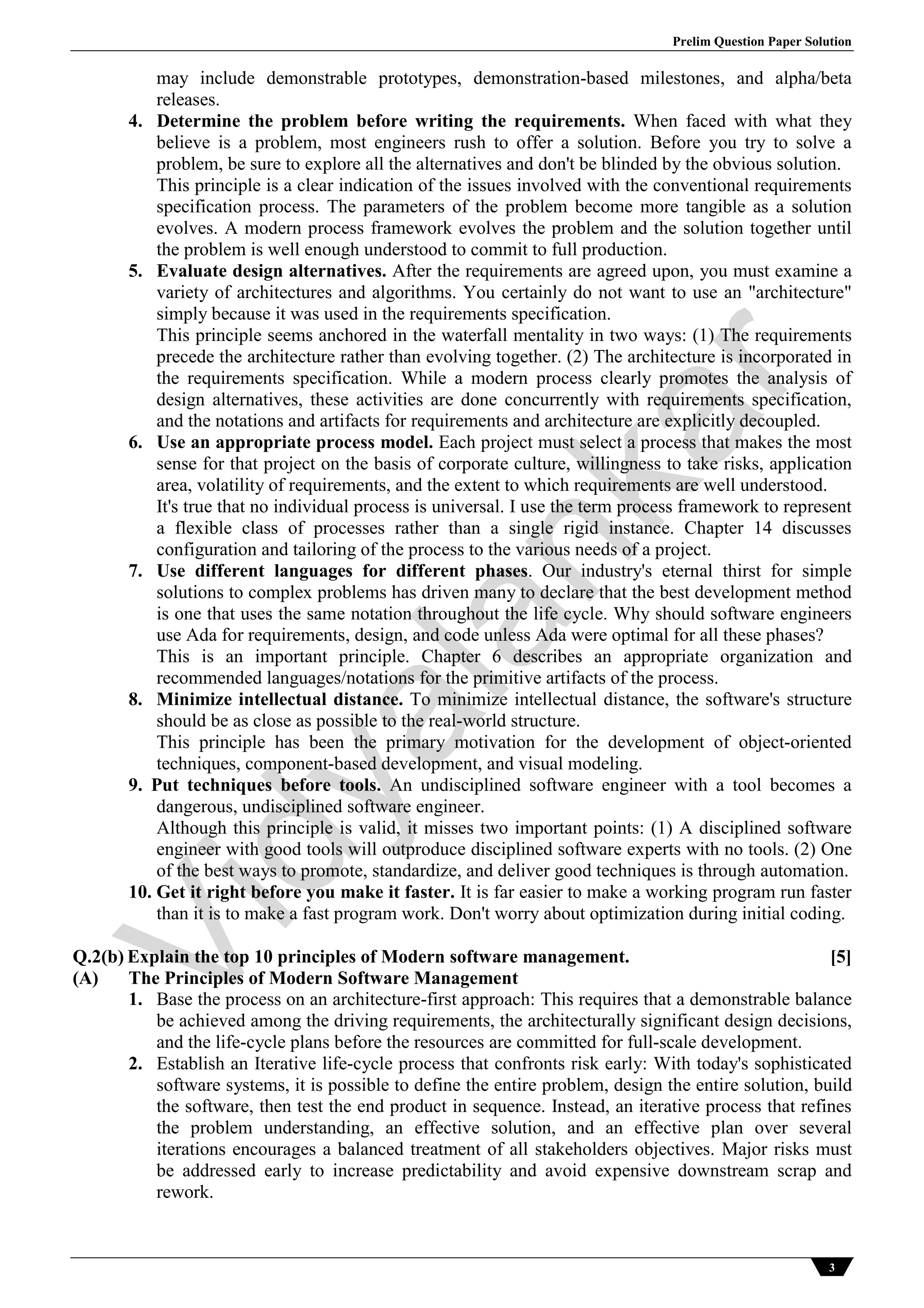 Prelim Question Paper Solution
3
may include demonstrable prototypes, demonstration-based milestones, and alpha/beta
releases.
4. Determine the problem before writing the requirements. When faced with what they
believe is a problem, most engineers rush to offer a solution. Before you try to solve a
problem, be sure to explore all the alternatives and don't be blinded by the obvious solution.
This principle is a clear indication of the issues involved with the conventional requirements
specification process. The parameters of the problem become more tangible as a solution
evolves. A modern process framework evolves the problem and the solution together until
the problem is well enough understood to commit to full production.
5. Evaluate design alternatives. After the requirements are agreed upon, you must examine a
variety of architectures and algorithms. You certainly do not want to use an "architecture"
simply because it was used in the requirements specification.
This principle seems anchored in the waterfall mentality in two ways: (1) The requirements
precede the architecture rather than evolving together. (2) The architecture is incorporated in
the requirements specification. While a modern process clearly promotes the analysis of
design alternatives, these activities are done concurrently with requirements specification,
and the notations and artifacts for requirements and architecture are explicitly decoupled.
6. Use an appropriate process model. Each project must select a process that makes the most
sense for that project on the basis of corporate culture, willingness to take risks, application
area, volatility of requirements, and the extent to which requirements are well understood.
It's true that no individual process is universal. I use the term process framework to represent
a flexible class of processes rather than a single rigid instance. Chapter 14 discusses
configuration and tailoring of the process to the various needs of a project.
7. Use different languages for different phases. Our industry's eternal thirst for simple
solutions to complex problems has driven many to declare that the best development method
is one that uses the same notation throughout the life cycle. Why should software engineers
use Ada for requirements, design, and code unless Ada were optimal for all these phases?
This is an important principle. Chapter 6 describes an appropriate organization and
recommended languages/notations for the primitive artifacts of the process.
8. Minimize intellectual distance. To minimize intellectual distance, the software's structure
should be as close as possible to the real-world structure.
This principle has been the primary motivation for the development of object-oriented
techniques, component-based development, and visual modeling.
9. Put techniques before tools. An undisciplined software engineer with a tool becomes a
dangerous, undisciplined software engineer.
Although this principle is valid, it misses two important points: (1) A disciplined software
engineer with good tools will outproduce disciplined software experts with no tools. (2) One
of the best ways to promote, standardize, and deliver good techniques is through automation.
10. Get it right before you make it faster. It is far easier to make a working program run faster
than it is to make a fast program work. Don't worry about optimization during initial coding.
Q.2(b) Explain the top 10 principles of Modern software management. [5]
(A) The Principles of Modern Software Management
1. Base the process on an architecture-first approach: This requires that a demonstrable balance
be achieved among the driving requirements, the architecturally significant design decisions,
and the life-cycle plans before the resources are committed for full-scale development.
2. Establish an Iterative life-cycle process that confronts risk early: With today's sophisticated
software systems, it is possible to define the entire problem, design the entire solution, build
the software, then test the end product in sequence. Instead, an iterative process that refines
the problem understanding, an effective solution, and an effective plan over several
iterations encourages a balanced treatment of all stakeholders objectives. Major risks must
be addressed early to increase predictability and avoid expensive downstream scrap and
rework.
Vidyalankar
 