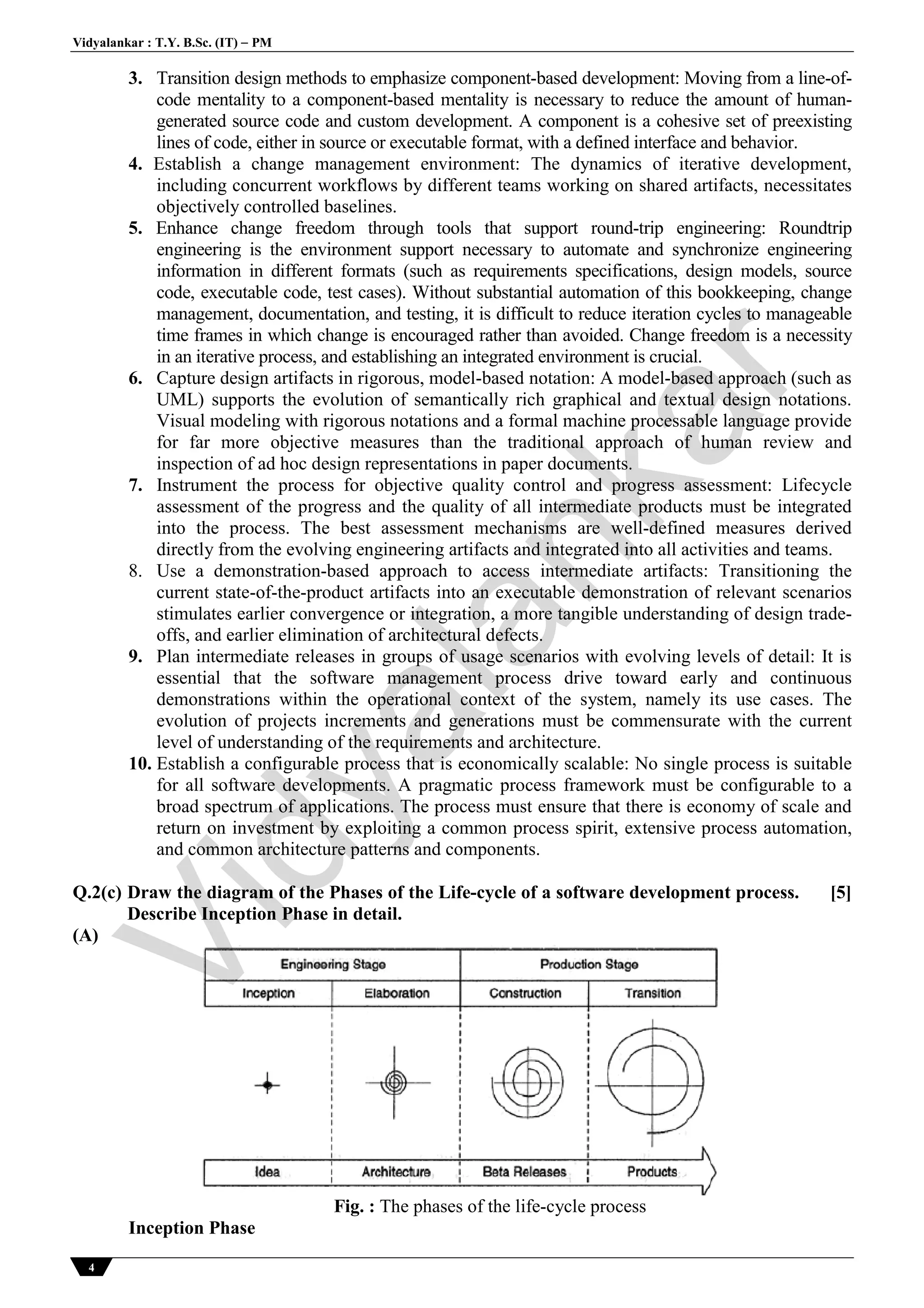Vidyalankar : T.Y. B.Sc. (IT)  PM
4
3. Transition design methods to emphasize component-based development: Moving from a line-of-
code mentality to a component-based mentality is necessary to reduce the amount of human-
generated source code and custom development. A component is a cohesive set of preexisting
lines of code, either in source or executable format, with a defined interface and behavior.
4. Establish a change management environment: The dynamics of iterative development,
including concurrent workflows by different teams working on shared artifacts, necessitates
objectively controlled baselines.
5. Enhance change freedom through tools that support round-trip engineering: Roundtrip
engineering is the environment support necessary to automate and synchronize engineering
information in different formats (such as requirements specifications, design models, source
code, executable code, test cases). Without substantial automation of this bookkeeping, change
management, documentation, and testing, it is difficult to reduce iteration cycles to manageable
time frames in which change is encouraged rather than avoided. Change freedom is a necessity
in an iterative process, and establishing an integrated environment is crucial.
6. Capture design artifacts in rigorous, model-based notation: A model-based approach (such as
UML) supports the evolution of semantically rich graphical and textual design notations.
Visual modeling with rigorous notations and a formal machine processable language provide
for far more objective measures than the traditional approach of human review and
inspection of ad hoc design representations in paper documents.
7. Instrument the process for objective quality control and progress assessment: Lifecycle
assessment of the progress and the quality of all intermediate products must be integrated
into the process. The best assessment mechanisms are well-defined measures derived
directly from the evolving engineering artifacts and integrated into all activities and teams.
8. Use a demonstration-based approach to access intermediate artifacts: Transitioning the
current state-of-the-product artifacts into an executable demonstration of relevant scenarios
stimulates earlier convergence or integration, a more tangible understanding of design trade-
offs, and earlier elimination of architectural defects.
9. Plan intermediate releases in groups of usage scenarios with evolving levels of detail: It is
essential that the software management process drive toward early and continuous
demonstrations within the operational context of the system, namely its use cases. The
evolution of projects increments and generations must be commensurate with the current
level of understanding of the requirements and architecture.
10. Establish a configurable process that is economically scalable: No single process is suitable
for all software developments. A pragmatic process framework must be configurable to a
broad spectrum of applications. The process must ensure that there is economy of scale and
return on investment by exploiting a common process spirit, extensive process automation,
and common architecture patterns and components.
Q.2(c) Draw the diagram of the Phases of the Life-cycle of a software development process.
Describe Inception Phase in detail.
[5]
(A)
Fig. : The phases of the life-cycle process
Inception Phase
Vidyalankar
 