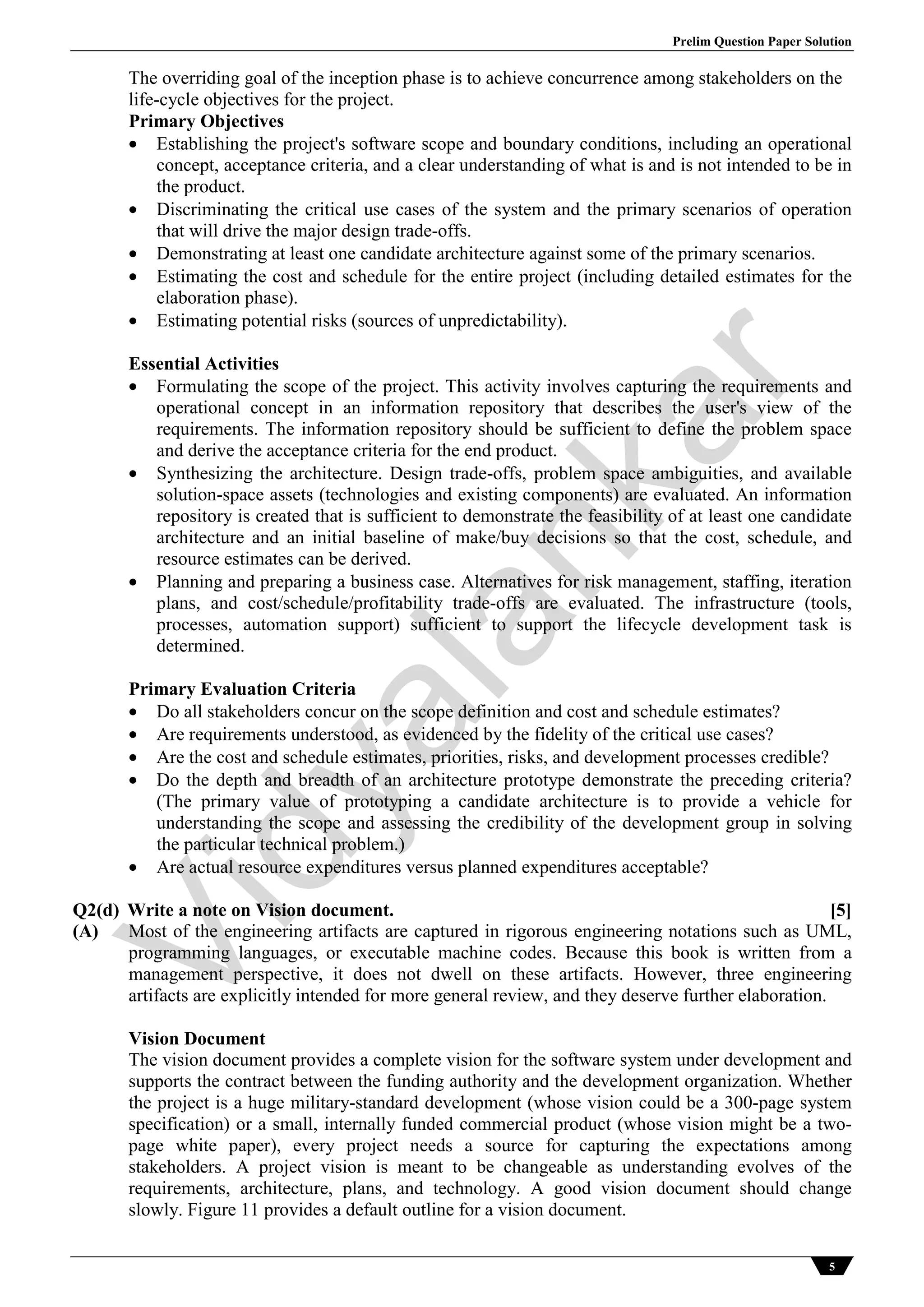 Prelim Question Paper Solution
5
The overriding goal of the inception phase is to achieve concurrence among stakeholders on the
life-cycle objectives for the project.
Primary Objectives
 Establishing the project's software scope and boundary conditions, including an operational
concept, acceptance criteria, and a clear understanding of what is and is not intended to be in
the product.
 Discriminating the critical use cases of the system and the primary scenarios of operation
that will drive the major design trade-offs.
 Demonstrating at least one candidate architecture against some of the primary scenarios.
 Estimating the cost and schedule for the entire project (including detailed estimates for the
elaboration phase).
 Estimating potential risks (sources of unpredictability).
Essential Activities
 Formulating the scope of the project. This activity involves capturing the requirements and
operational concept in an information repository that describes the user's view of the
requirements. The information repository should be sufficient to define the problem space
and derive the acceptance criteria for the end product.
 Synthesizing the architecture. Design trade-offs, problem space ambiguities, and available
solution-space assets (technologies and existing components) are evaluated. An information
repository is created that is sufficient to demonstrate the feasibility of at least one candidate
architecture and an initial baseline of make/buy decisions so that the cost, schedule, and
resource estimates can be derived.
 Planning and preparing a business case. Alternatives for risk management, staffing, iteration
plans, and cost/schedule/profitability trade-offs are evaluated. The infrastructure (tools,
processes, automation support) sufficient to support the lifecycle development task is
determined.
Primary Evaluation Criteria
 Do all stakeholders concur on the scope definition and cost and schedule estimates?
 Are requirements understood, as evidenced by the fidelity of the critical use cases?
 Are the cost and schedule estimates, priorities, risks, and development processes credible?
 Do the depth and breadth of an architecture prototype demonstrate the preceding criteria?
(The primary value of prototyping a candidate architecture is to provide a vehicle for
understanding the scope and assessing the credibility of the development group in solving
the particular technical problem.)
 Are actual resource expenditures versus planned expenditures acceptable?
Q2(d) Write a note on Vision document. [5]
(A) Most of the engineering artifacts are captured in rigorous engineering notations such as UML,
programming languages, or executable machine codes. Because this book is written from a
management perspective, it does not dwell on these artifacts. However, three engineering
artifacts are explicitly intended for more general review, and they deserve further elaboration.
Vision Document
The vision document provides a complete vision for the software system under development and
supports the contract between the funding authority and the development organization. Whether
the project is a huge military-standard development (whose vision could be a 300-page system
specification) or a small, internally funded commercial product (whose vision might be a two-
page white paper), every project needs a source for capturing the expectations among
stakeholders. A project vision is meant to be changeable as understanding evolves of the
requirements, architecture, plans, and technology. A good vision document should change
slowly. Figure 11 provides a default outline for a vision document.
Vidyalankar
 