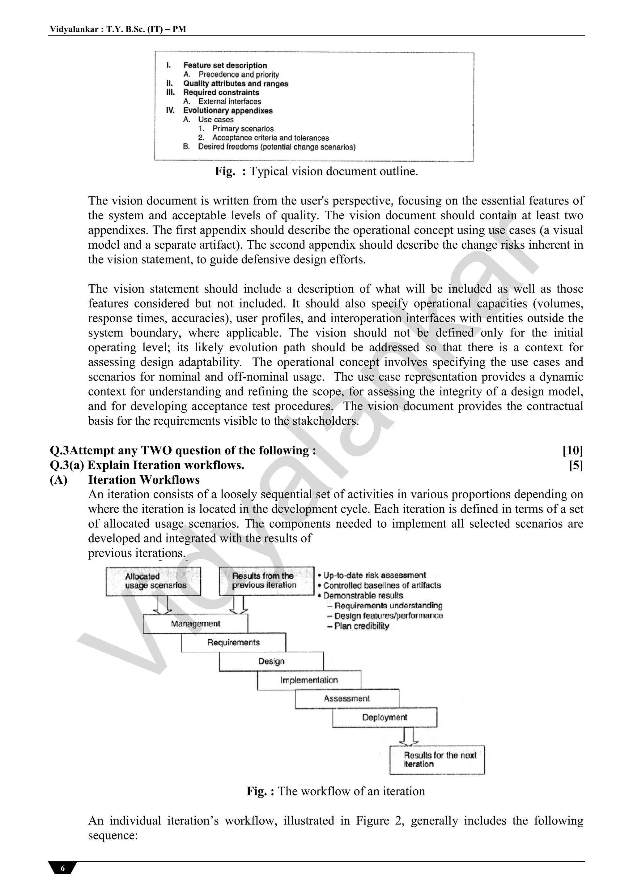 Vidyalankar : T.Y. B.Sc. (IT)  PM
6
Fig. : Typical vision document outline.
The vision document is written from the user's perspective, focusing on the essential features of
the system and acceptable levels of quality. The vision document should contain at least two
appendixes. The first appendix should describe the operational concept using use cases (a visual
model and a separate artifact). The second appendix should describe the change risks inherent in
the vision statement, to guide defensive design efforts.
The vision statement should include a description of what will be included as well as those
features considered but not included. It should also specify operational capacities (volumes,
response times, accuracies), user profiles, and interoperation interfaces with entities outside the
system boundary, where applicable. The vision should not be defined only for the initial
operating level; its likely evolution path should be addressed so that there is a context for
assessing design adaptability. The operational concept involves specifying the use cases and
scenarios for nominal and off-nominal usage. The use case representation provides a dynamic
context for understanding and refining the scope, for assessing the integrity of a design model,
and for developing acceptance test procedures. The vision document provides the contractual
basis for the requirements visible to the stakeholders.
Q.3Attempt any TWO question of the following : [10]
Q.3(a) Explain Iteration workflows. [5]
(A) Iteration Workflows
An iteration consists of a loosely sequential set of activities in various proportions depending on
where the iteration is located in the development cycle. Each iteration is defined in terms of a set
of allocated usage scenarios. The components needed to implement all selected scenarios are
developed and integrated with the results of
previous iterations.
Fig. : The workflow of an iteration
An individual iteration’s workflow, illustrated in Figure 2, generally includes the following
sequence:
Vidyalankar
 