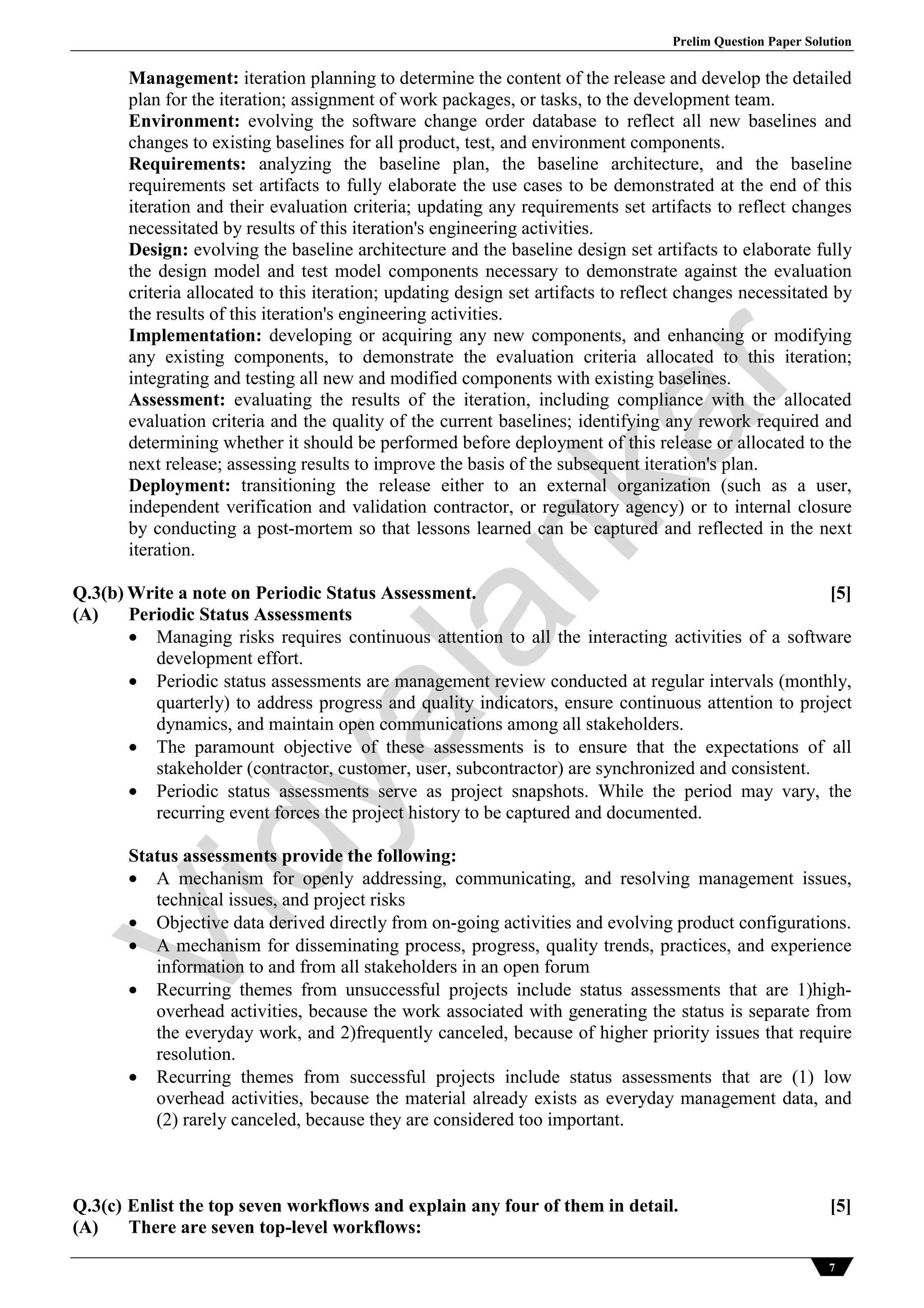 Prelim Question Paper Solution
7
Management: iteration planning to determine the content of the release and develop the detailed
plan for the iteration; assignment of work packages, or tasks, to the development team.
Environment: evolving the software change order database to reflect all new baselines and
changes to existing baselines for all product, test, and environment components.
Requirements: analyzing the baseline plan, the baseline architecture, and the baseline
requirements set artifacts to fully elaborate the use cases to be demonstrated at the end of this
iteration and their evaluation criteria; updating any requirements set artifacts to reflect changes
necessitated by results of this iteration's engineering activities.
Design: evolving the baseline architecture and the baseline design set artifacts to elaborate fully
the design model and test model components necessary to demonstrate against the evaluation
criteria allocated to this iteration; updating design set artifacts to reflect changes necessitated by
the results of this iteration's engineering activities.
Implementation: developing or acquiring any new components, and enhancing or modifying
any existing components, to demonstrate the evaluation criteria allocated to this iteration;
integrating and testing all new and modified components with existing baselines.
Assessment: evaluating the results of the iteration, including compliance with the allocated
evaluation criteria and the quality of the current baselines; identifying any rework required and
determining whether it should be performed before deployment of this release or allocated to the
next release; assessing results to improve the basis of the subsequent iteration's plan.
Deployment: transitioning the release either to an external organization (such as a user,
independent verification and validation contractor, or regulatory agency) or to internal closure
by conducting a post-mortem so that lessons learned can be captured and reflected in the next
iteration.
Q.3(b) Write a note on Periodic Status Assessment. [5]
(A) Periodic Status Assessments
 Managing risks requires continuous attention to all the interacting activities of a software
development effort.
 Periodic status assessments are management review conducted at regular intervals (monthly,
quarterly) to address progress and quality indicators, ensure continuous attention to project
dynamics, and maintain open communications among all stakeholders.
 The paramount objective of these assessments is to ensure that the expectations of all
stakeholder (contractor, customer, user, subcontractor) are synchronized and consistent.
 Periodic status assessments serve as project snapshots. While the period may vary, the
recurring event forces the project history to be captured and documented.
Status assessments provide the following:
 A mechanism for openly addressing, communicating, and resolving management issues,
technical issues, and project risks
 Objective data derived directly from on-going activities and evolving product configurations.
 A mechanism for disseminating process, progress, quality trends, practices, and experience
information to and from all stakeholders in an open forum
 Recurring themes from unsuccessful projects include status assessments that are 1)high-
overhead activities, because the work associated with generating the status is separate from
the everyday work, and 2)frequently canceled, because of higher priority issues that require
resolution.
 Recurring themes from successful projects include status assessments that are (1) low
overhead activities, because the material already exists as everyday management data, and
(2) rarely canceled, because they are considered too important.
Q.3(c) Enlist the top seven workflows and explain any four of them in detail. [5]
(A) There are seven top-level workflows:
Vidyalankar
 