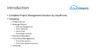 Introduction
• Complete Project Management Solution by cloudFronts.
• Including:
• Project Set up
• Manage Project
• Skill Set Management
• Team Selection
• Gantt Chart
• Task Details Preview
• Resource Allocation
• Time Entry Management
• Time Entry process
• Time Entry Approval process
• Invoicing
 