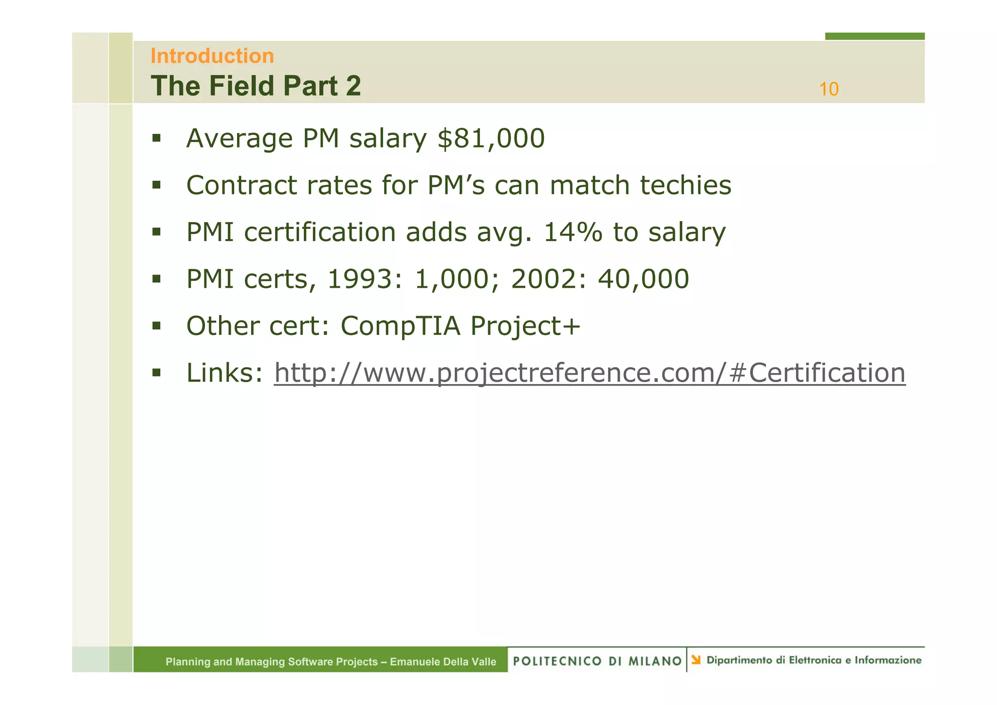Introduction
The Field Part 2                                                  10

    Average PM salary $81,000
    Contract rates for PM s can match techies
                       PM’s
    PMI certification adds avg. 14% to salary
    PMI certs, 1993 1,000; 2002: 40,000
           t 1993: 1 000 2002 40 000
    Other cert: CompTIA Project+
    Links: http://www.projectreference.com/#Certification




 Planning and Managing Software Projects – Emanuele Della Valle
 