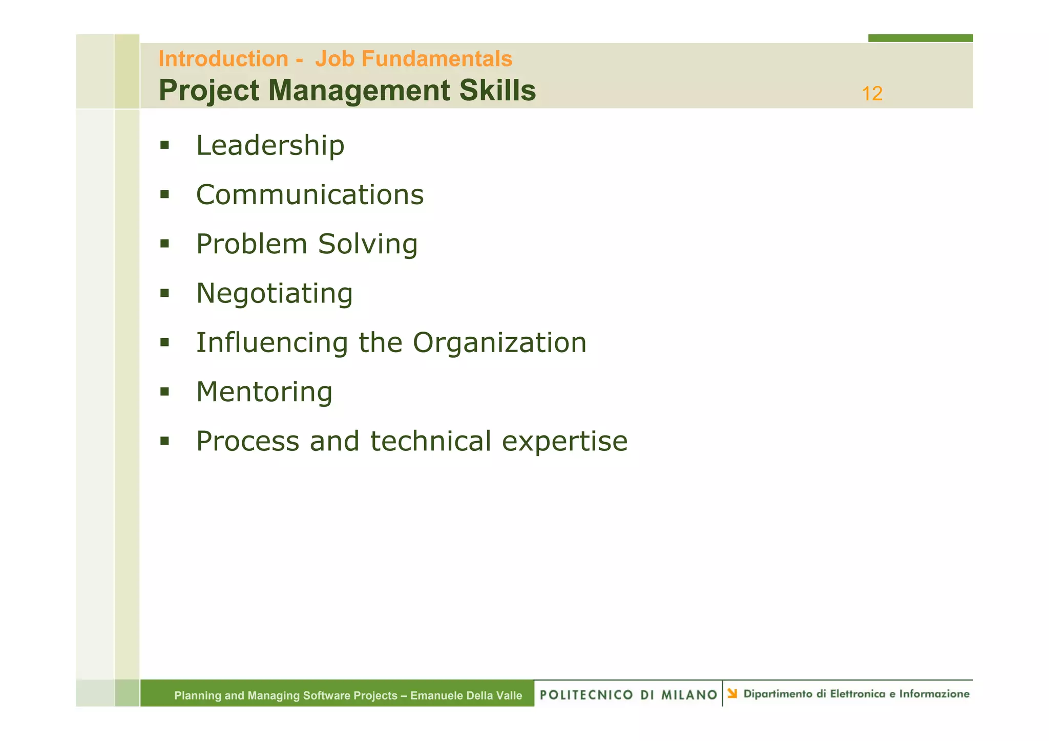 Introduction - Job Fundamentals
Project Management Skills                                         12

    Leadership
    Communications
    Problem Solving
    Negotiating
    N   ti ti
    Influencing the Organization
    Mentoring
                            p
    Process and technical expertise




 Planning and Managing Software Projects – Emanuele Della Valle
 
