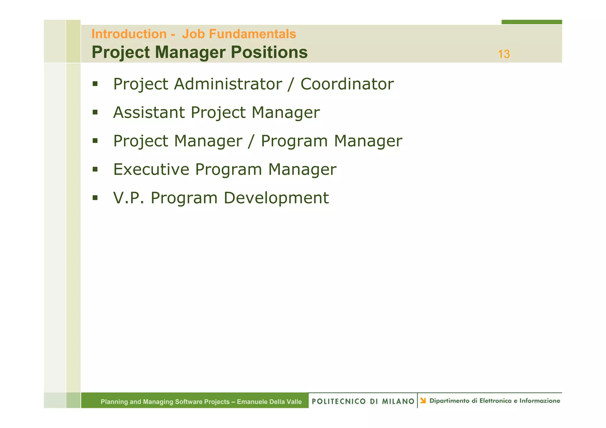 Introduction - Job Fundamentals
Project Manager Positions                                         13

    Project Administrator / Coordinator
    Assistant Project Manager
    Project Manager / Program Manager
    Executive P
    E    ti   Program M
                      Manager
    V.P. Program Development




 Planning and Managing Software Projects – Emanuele Della Valle
 