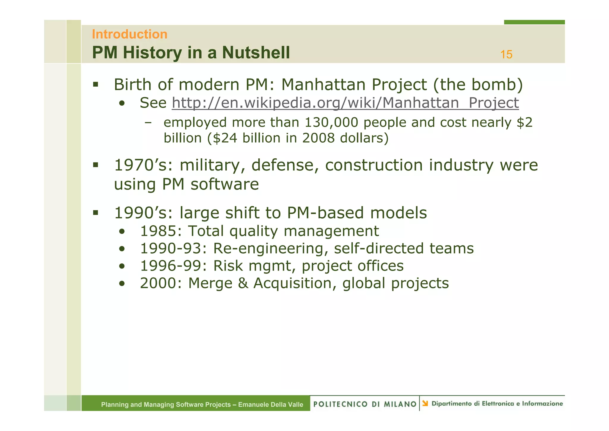 Introduction
PM History in a Nutshell                                           15

    Birth of modern PM: Manhattan Project (the bomb)
      • See http://en.wikipedia.org/wiki/Manhattan_Project
              – employed more th
                      l   d        than 130,000 people and cost nearly $2
                                        130 000       l  d    t     l
                billion ($24 billion in 2008 dollars)

    1970 s: military, defense,
    1970’s: military defense construction industry were
    using PM software
    1990 s:
    1990’s: large shift to PM-based models
                           PM based
      •     1985: Total quality management
      •     1990-93: Re-engineering, self-directed teams
      •     1996-99:
            1996 99: Risk mgmt project offices
                          mgmt,
      •     2000: Merge & Acquisition, global projects




 Planning and Managing Software Projects – Emanuele Della Valle
 