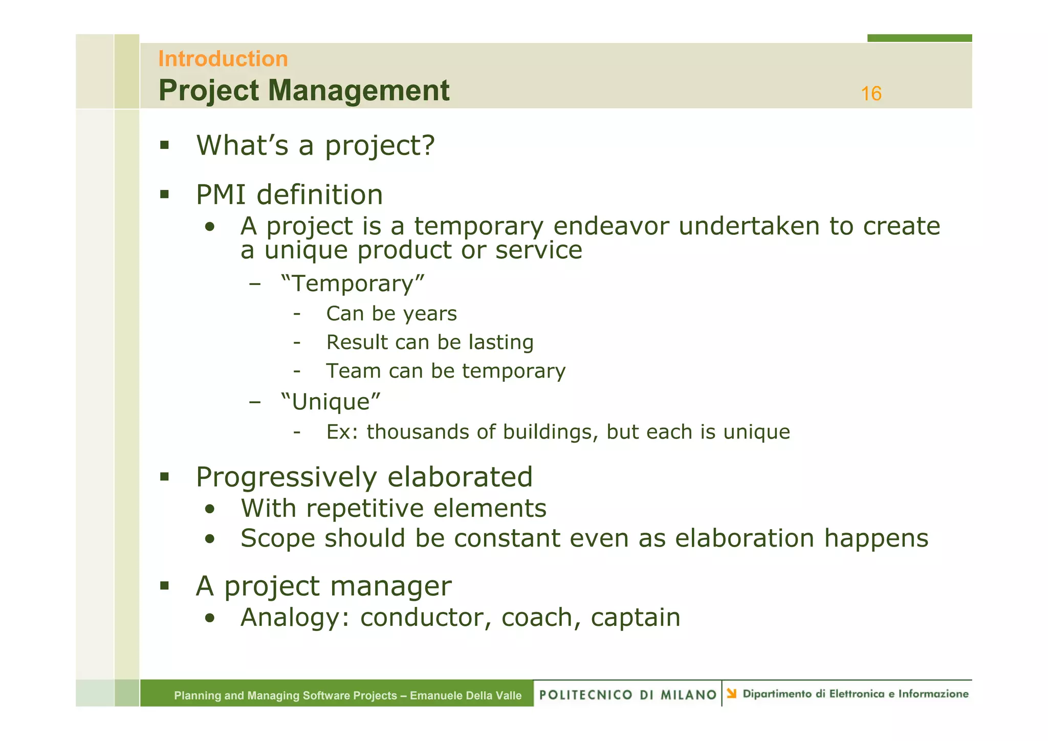 Introduction
Project Management                                                           16

    What’s a project?
    PMI definition
      • A project is a temporary endeavor undertaken to create
        a unique product or service
              – “Temporary”
                 Temporary
                      -     Can be years
                      -     Result can be lasting
                      -     Team can be temporary
              – “Unique”
                      -     Ex: thousands of buildings, but each is unique

    Progressively elaborated
      • With repetitive elements
      • Scope should be constant even as elaboration happens
    A project manager
      • Analogy: conductor, coach, captain

 Planning and Managing Software Projects – Emanuele Della Valle
 