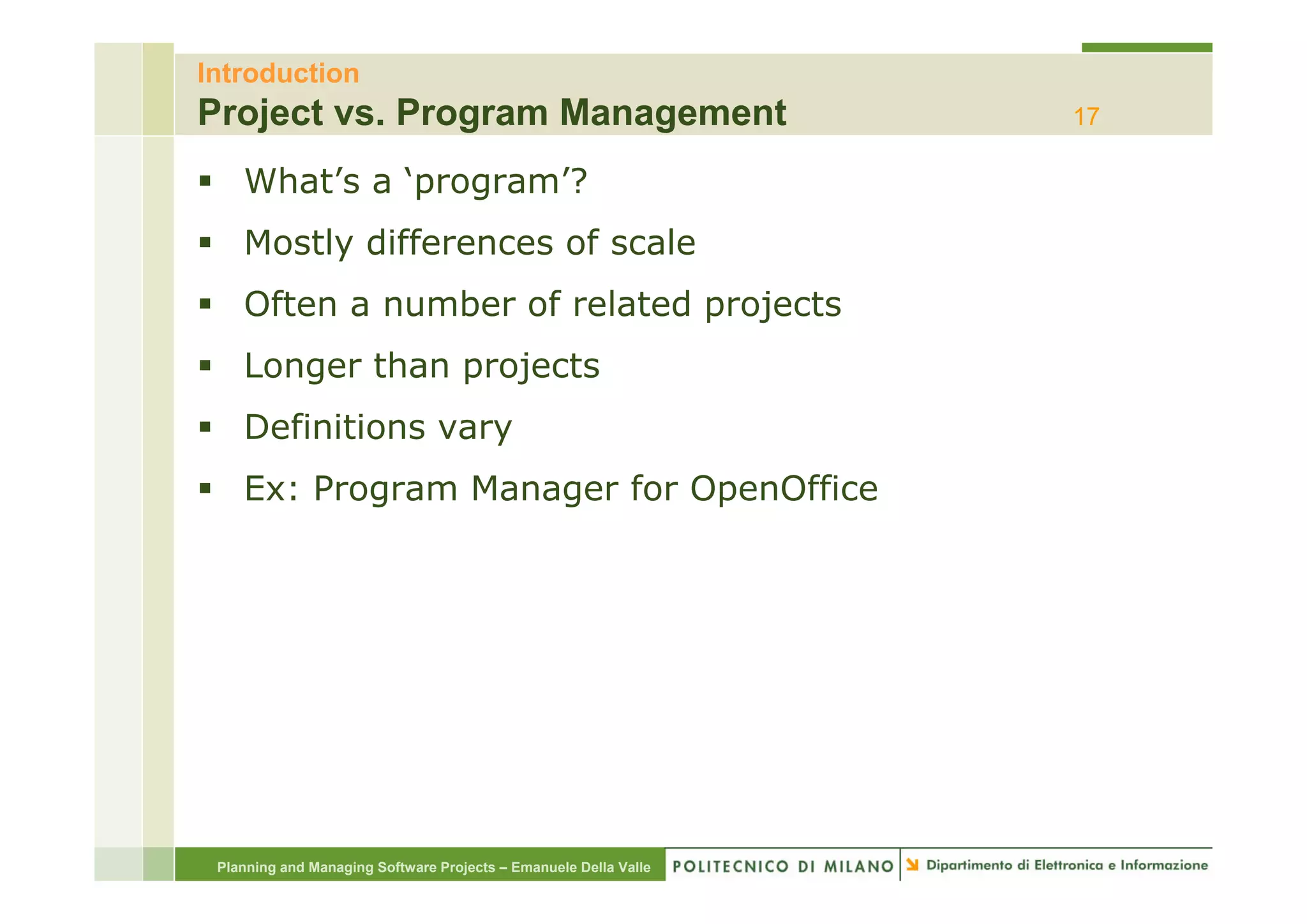 Introduction
Project vs. Program Management                                    17

    What’s a ‘program’?
    Mostly differences of scale
    Often a number of related projects
    Longer than projects
    L      th      j t
    Definitions vary
    Ex: Program Manager for OpenOffice




 Planning and Managing Software Projects – Emanuele Della Valle
 