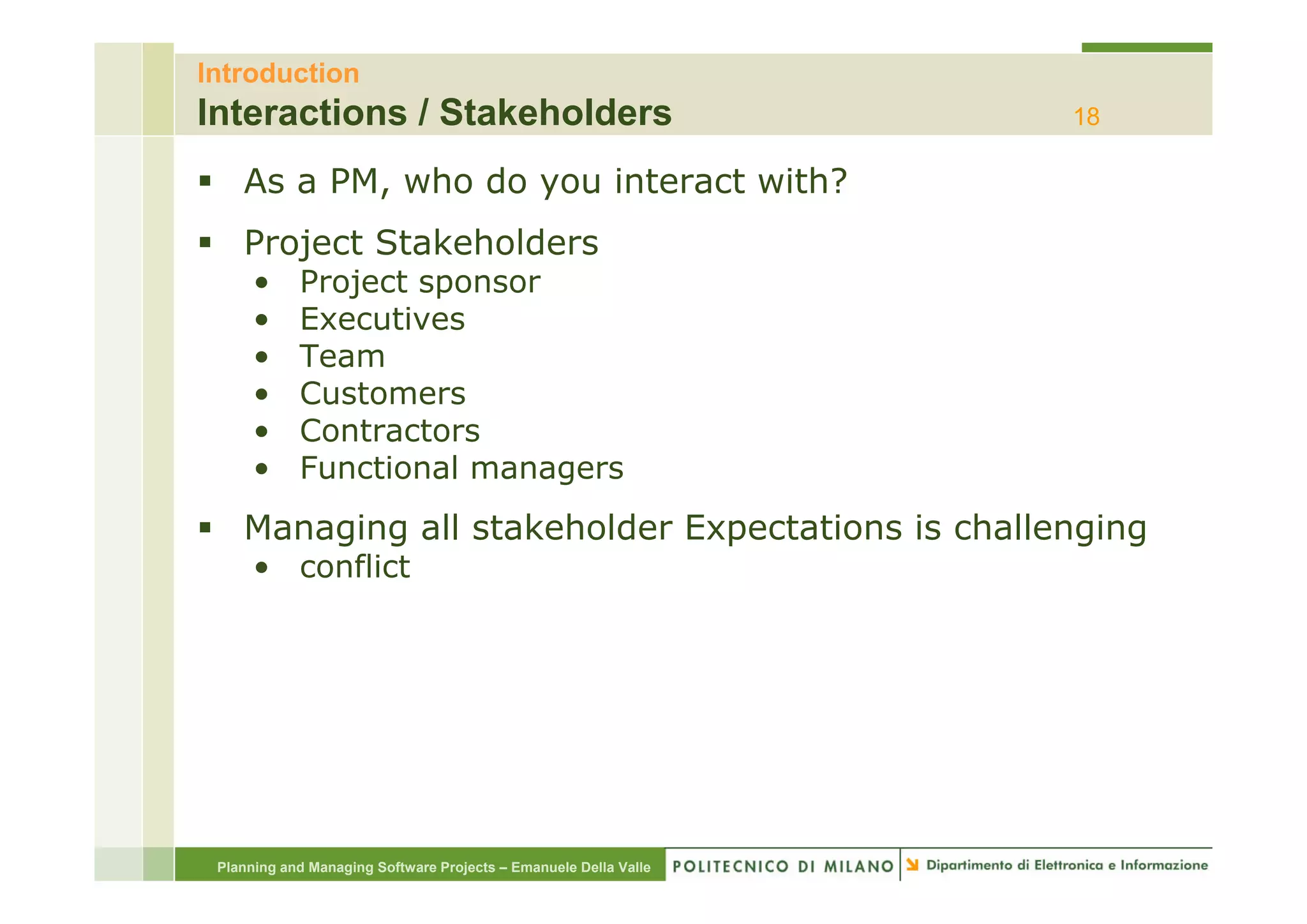 Introduction
Interactions / Stakeholders                                       18

    As a PM, who do you interact with?
    Project Stakeholders
      •     Project sponsor
      •     Executives
      •     Team
      •     Customers
      •     Contractors
      •     Functional managers
    Managing all stakeholder Expectations is challenging
      • conflict




 Planning and Managing Software Projects – Emanuele Della Valle
 