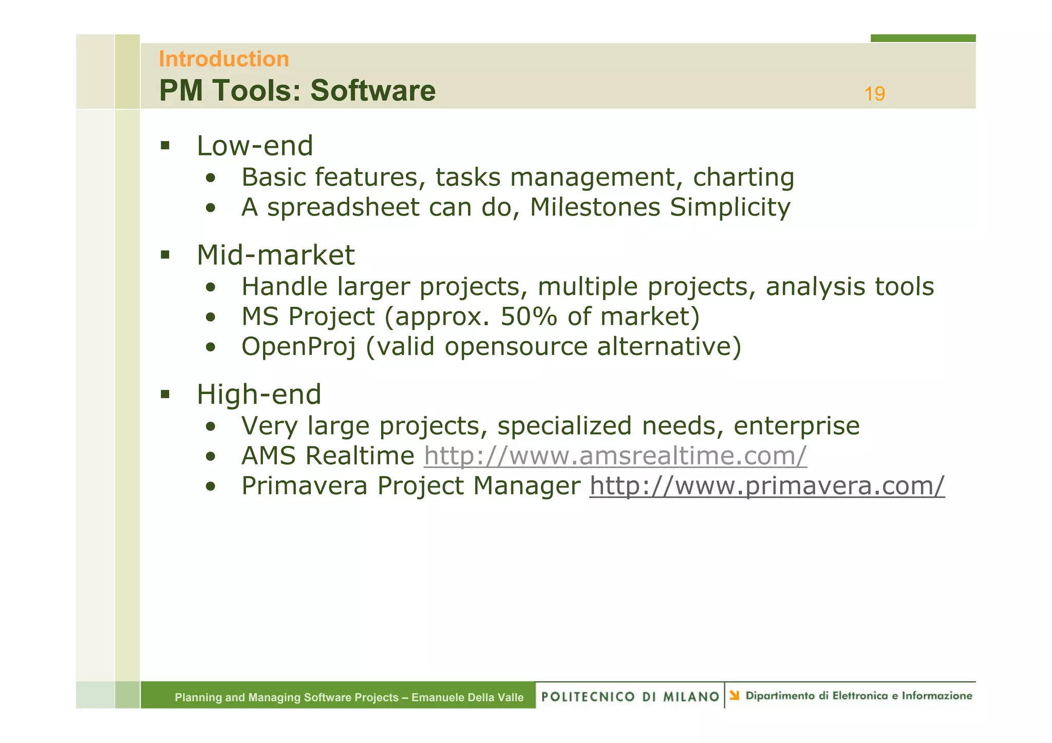 Introduction
PM Tools: Software                                                19

    Low-end
      • Basic features, tasks management, charting
      • A spreadsheet can do Milestones Simplicity
                            do,
    Mid-market
      • Handle larger projects multiple projects, analysis tools
                      projects,         projects
      • MS Project (approx. 50% of market)
      • OpenProj (valid opensource alternative)
    High-end
      • Very large projects, specialized needs, enterprise
      • AMS Realtime http://www amsrealtime com/
                      http://www.amsrealtime.com/
      • Primavera Project Manager http://www.primavera.com/




 Planning and Managing Software Projects – Emanuele Della Valle
 
