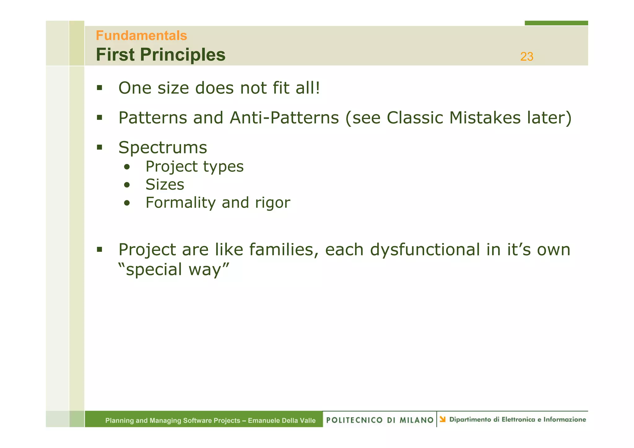 Fundamentals
First Principles                                                  23

    One size does not fit all!
    Patterns and Anti-Patterns (see Classic Mistakes later)
                 Anti Patterns
    Spectrums
      • Project types
           j     yp
      • Sizes
      • Formality and rigor


    Project are like families, each dysfunctional in it’s own
    “special way”
     special way




 Planning and Managing Software Projects – Emanuele Della Valle
 