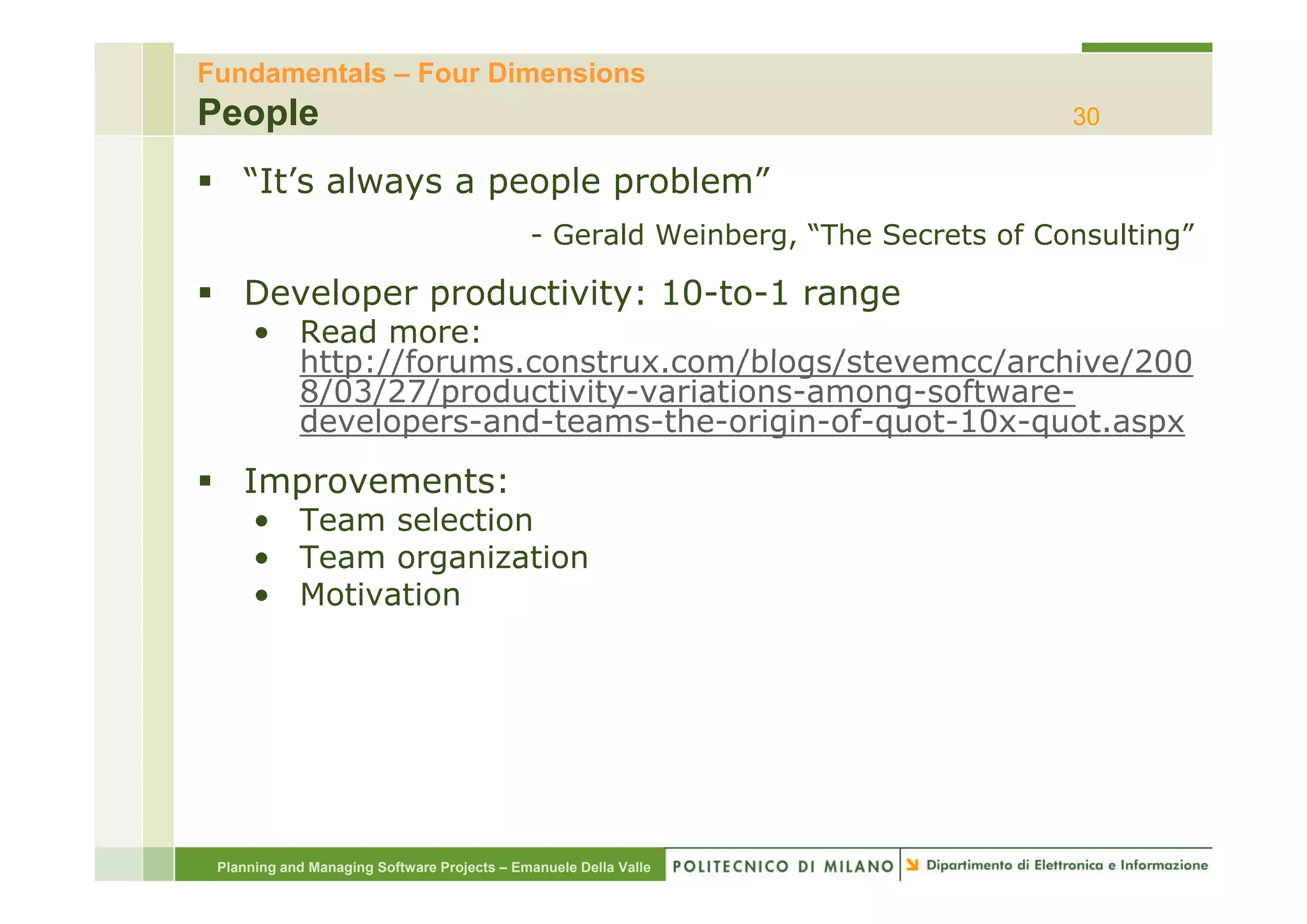 Fundamentals – Four Dimensions
People                                                                            30

    “It’s always a people problem”
                                             - Gerald Weinberg, “The Secrets of Consulting”

    Developer productivity: 10-to-1 range
      • Read more:
        http://forums.construx.com/blogs/stevemcc/archive/200
        http://forums construx com/blogs/stevemcc/archive/200
        8/03/27/productivity-variations-among-software-
        developers-and-teams-the-origin-of-quot-10x-quot.aspx
    Improvements:
      • Team selection
      • Team organization
      • Motivation




 Planning and Managing Software Projects – Emanuele Della Valle
 