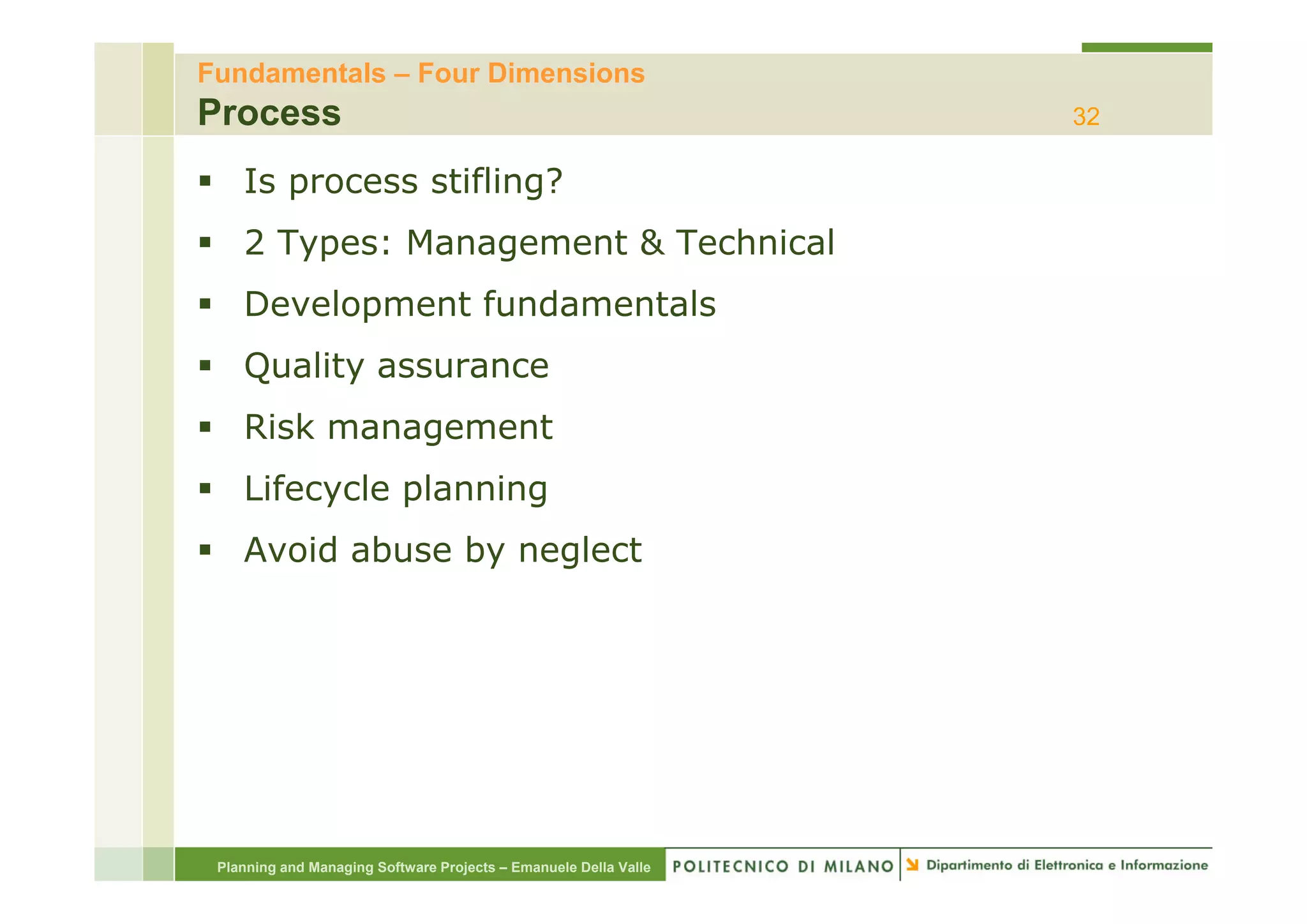 Fundamentals – Four Dimensions
Process                                                           32

    Is process stifling?
    2 Types: Management & Technical
    Development fundamentals
    Quality
    Q lit assurance
    Risk management
    Lifecycle planning
    Avoid abuse by neglect
                 y   g




 Planning and Managing Software Projects – Emanuele Della Valle
 