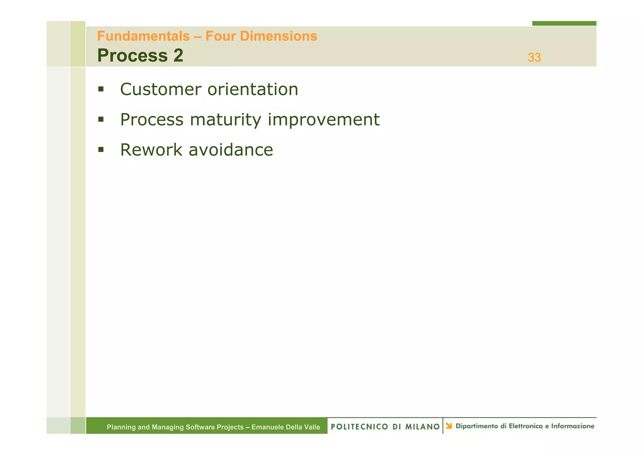 Fundamentals – Four Dimensions
Process 2                                                         33

    Customer orientation
    Process maturity improvement
    Rework avoidance




 Planning and Managing Software Projects – Emanuele Della Valle
 