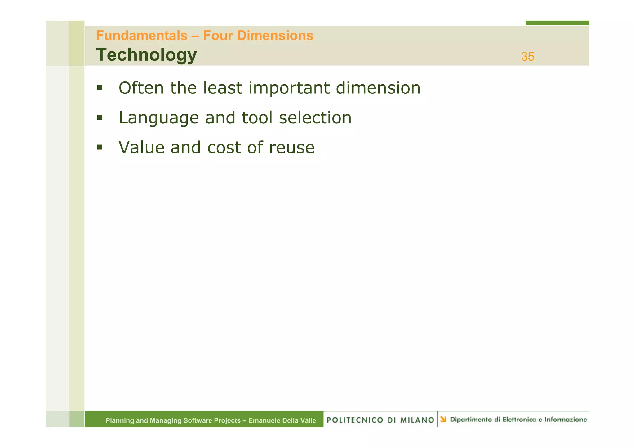 Fundamentals – Four Dimensions
Technology                                                        35

    Often the least important dimension
    Language and tool selection
    Value and cost of reuse




 Planning and Managing Software Projects – Emanuele Della Valle
 