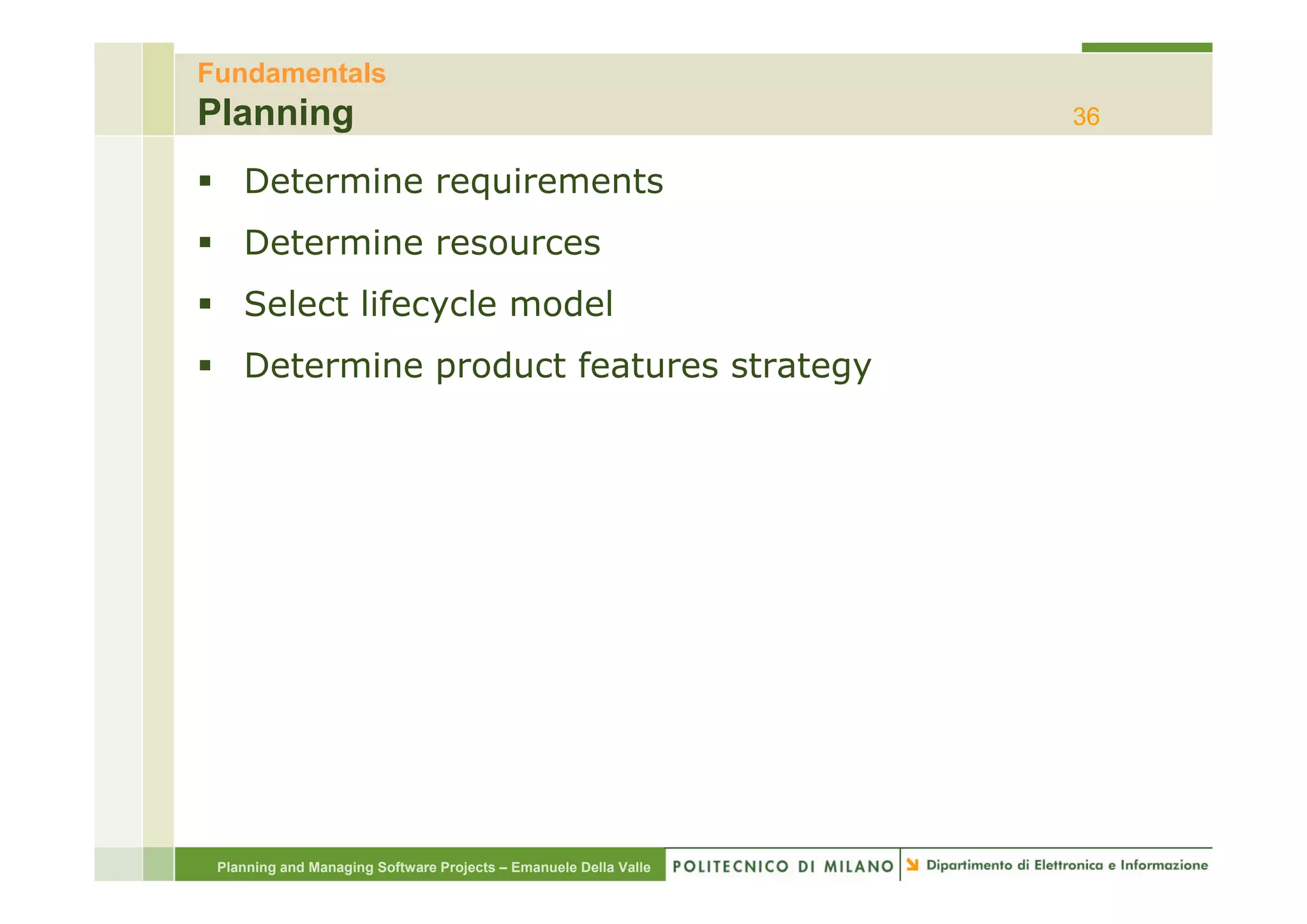 Fundamentals
Planning                                                          36

    Determine requirements
    Determine resources
    Select lifecycle model
    Determine product features strategy
    D t   i      d tf t         t t




 Planning and Managing Software Projects – Emanuele Della Valle
 