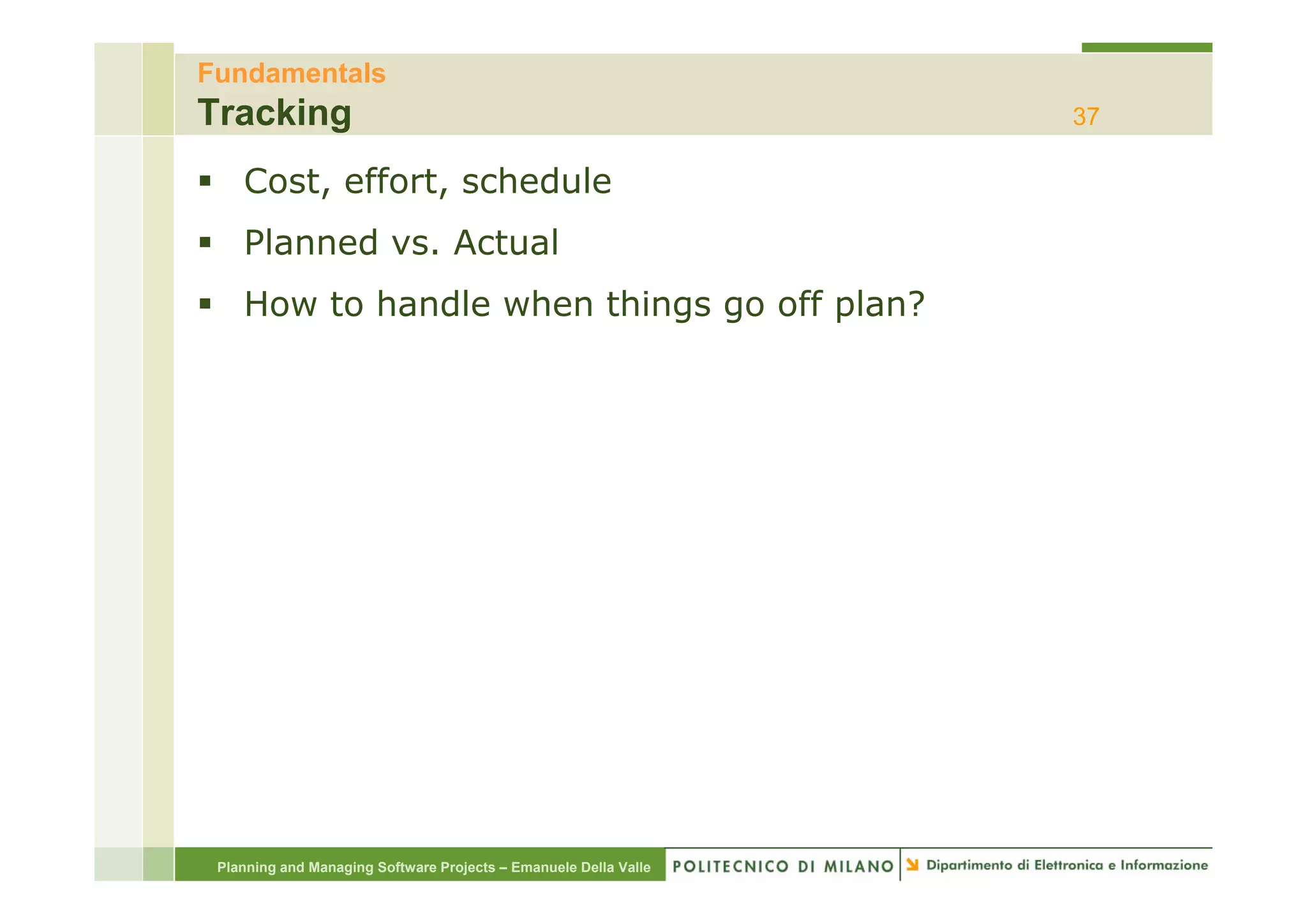 Fundamentals
Tracking                                                          37

    Cost, effort, schedule
    Planned vs. Actual
    How to handle when things go off plan?




 Planning and Managing Software Projects – Emanuele Della Valle
 