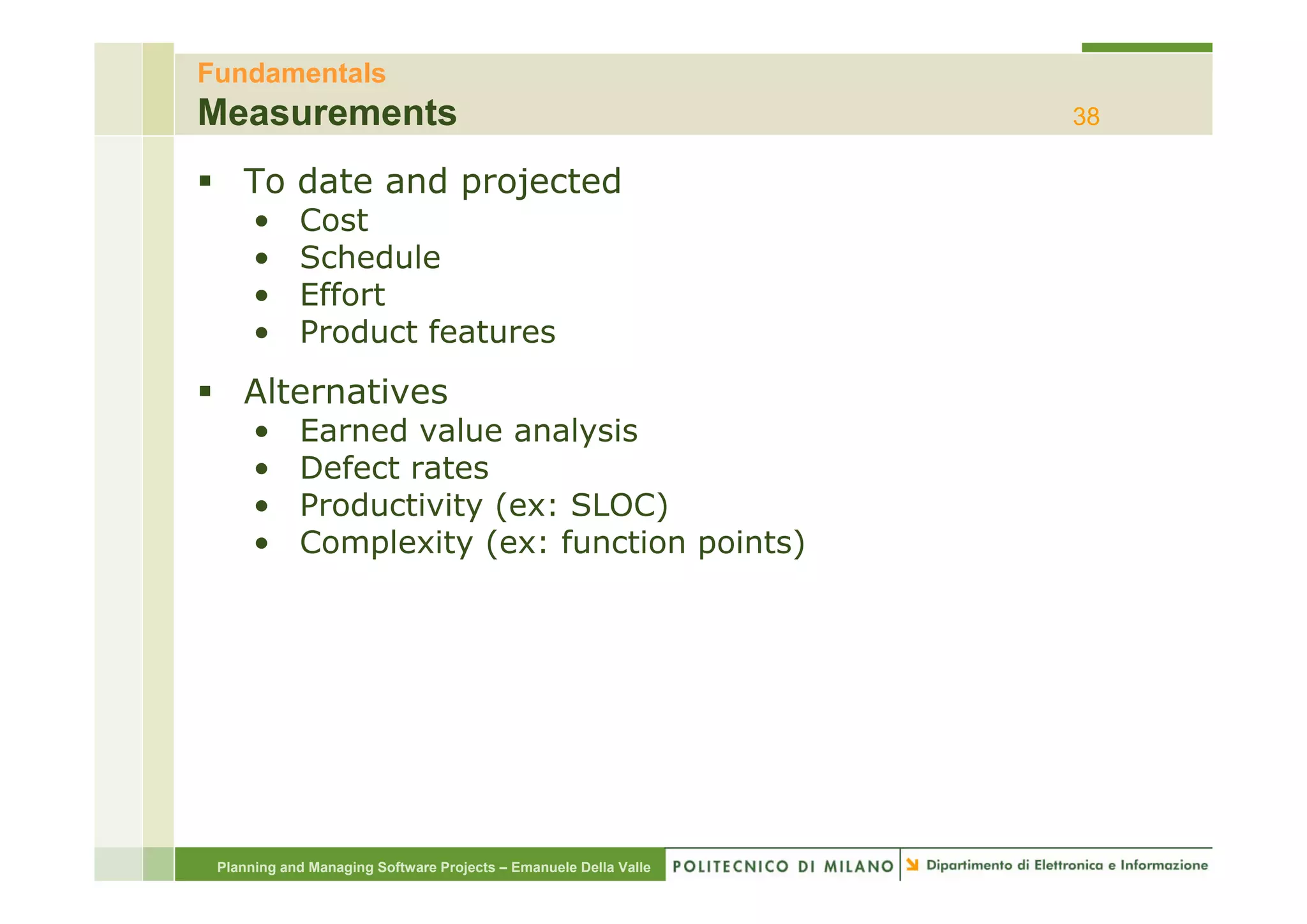 Fundamentals
Measurements                                                      38

    To date and projected
      •     Cost
      •     Schedule
      •     Effort
      •     Product features
    Alternatives
      •     Earned value analysis
      •     Defect rates
      •     Productivity (ex: SLOC)
      •     Complexity (ex: function points)




 Planning and Managing Software Projects – Emanuele Della Valle
 