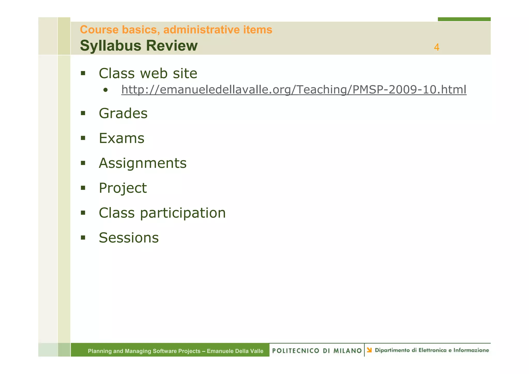 Course basics, administrative items
Syllabus Review                                                   4

    Class web site
      •     http://emanueledellavalle.org/Teaching/PMSP-2009-10.html

    Grades
    Exams
    Assignments
    Project
    Class participation
    Sessions




 Planning and Managing Software Projects – Emanuele Della Valle
 