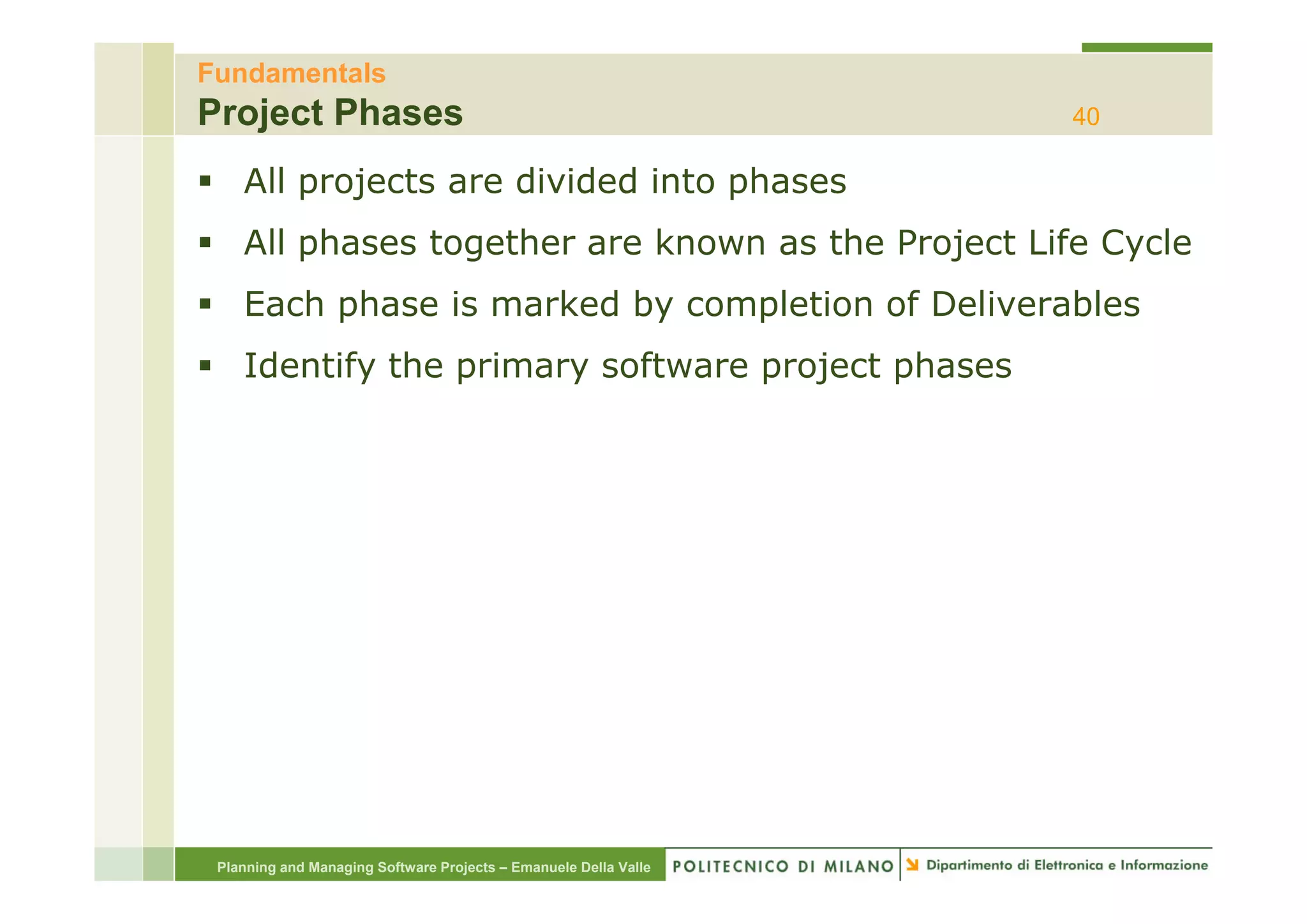 Fundamentals
Project Phases                                                    40

    All projects are divided into phases
    All phases together are known as the Project Life Cycle
    Each phase is marked by completion of Deliverables
    Identify th
    Id tif the primary software project phases
                 i       ft        j t h




 Planning and Managing Software Projects – Emanuele Della Valle
 