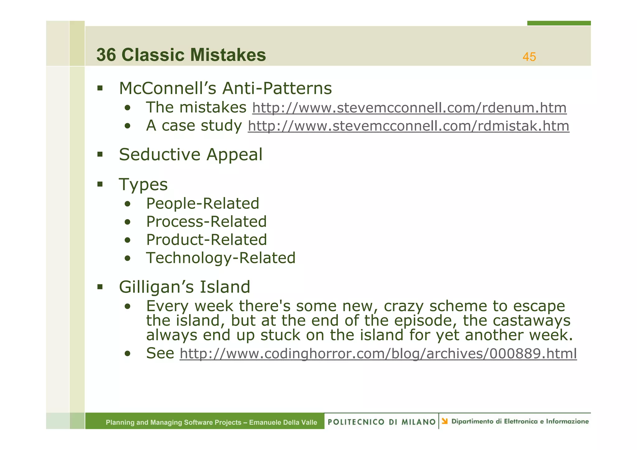 36 Classic Mistakes                                               45

    McConnell’s Anti-Patterns
      • The mistakes http://www.stevemcconnell.com/rdenum.htm
      • A case study htt //
                     http://www.stevemcconnell.com/rdmistak.htm
                                 t          ll    / d i t k ht

    Seductive Appeal
    Types
      •     People-Related
      •     Process Related
            Process-Related
      •     Product-Related
      •     Technology-Related
    Gilligan’s Island
      • Every week there's some new, crazy scheme to escape
        the island, but at the end of the episode, the castaways
                  ,                        p     ,            y
        always end up stuck on the island for yet another week.
      • See http://www.codinghorror.com/blog/archives/000889.html



 Planning and Managing Software Projects – Emanuele Della Valle
 