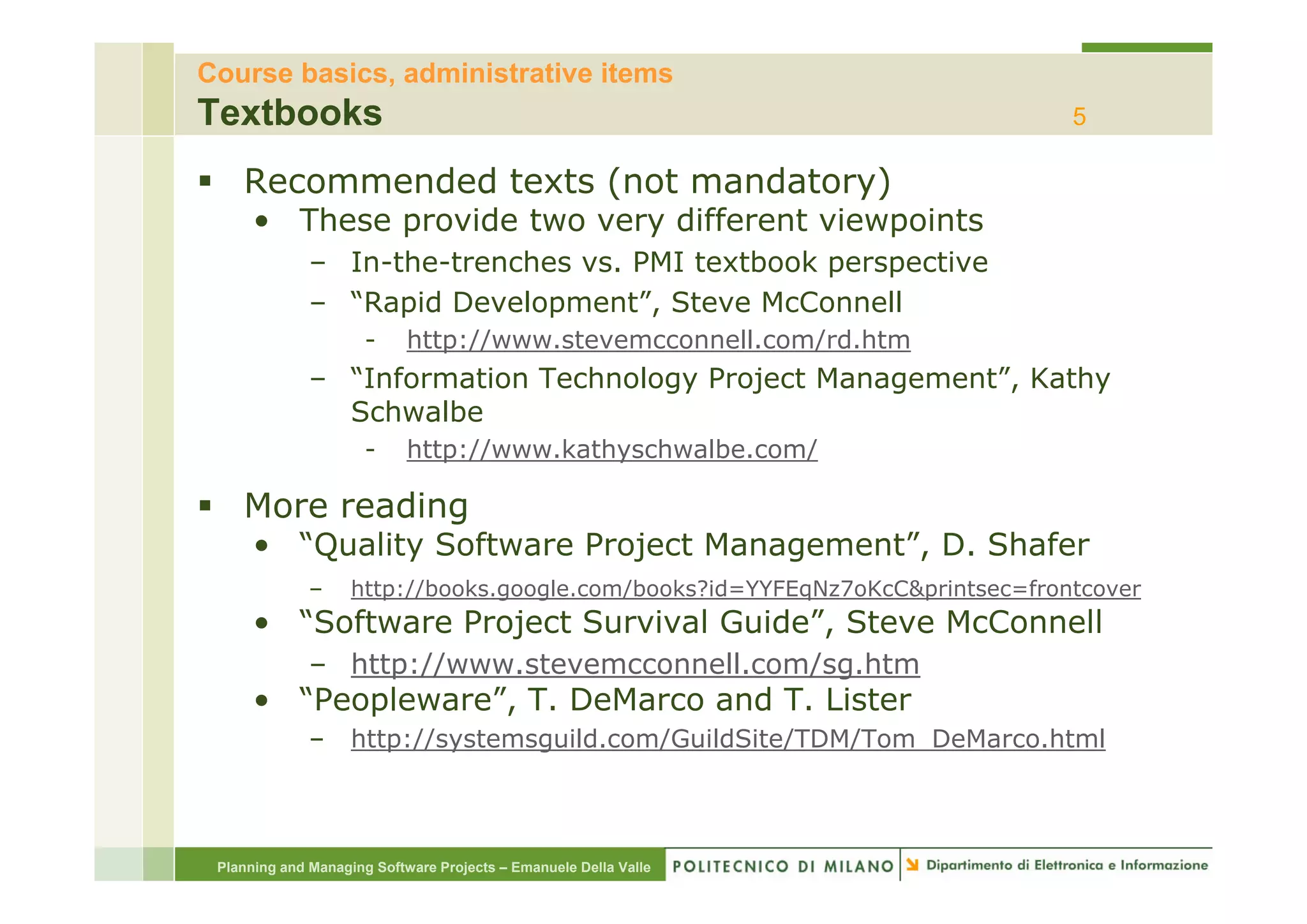 Course basics, administrative items
Textbooks                                                                      5

    Recommended texts (not mandatory)
      • These provide two very different viewpoints
              – I th t
                In-the-trenches vs. PMI textbook perspective
                            h           t tb k          ti
              – “Rapid Development”, Steve McConnell
                      -     http://www.stevemcconnell.com/rd.htm
              – “Information Technology Project Management”, Kathy
                Schwalbe
                      -     http://www.kathyschwalbe.com/
                               p           y

    More reading
      • “Quality Software Project Management”, D. Shafer
              –     http://books.google.com/books?id=YYFEqNz7oKcC&printsec=frontcover
      • “Software Project Survival Guide”, Steve McConnell
              – http://www.stevemcconnell.com/sg.htm
      • “Peopleware”, T. DeMarco and T. Lister
              –     http://systemsguild.com/GuildSite/TDM/Tom_DeMarco.html




 Planning and Managing Software Projects – Emanuele Della Valle
 