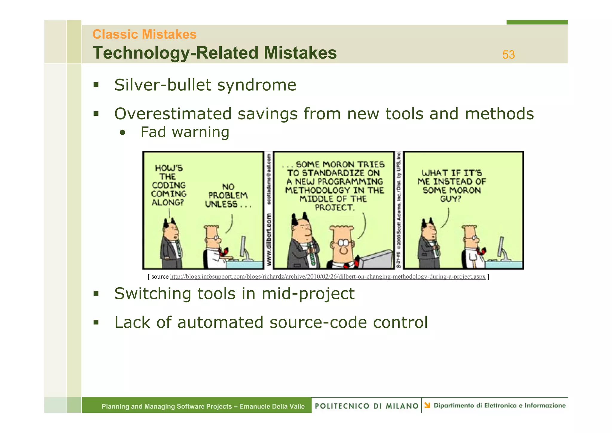 Classic Mistakes
Technology-Related Mistakes                                                                                                                      53

    Silver-bullet syndrome
    Overestimated savings from new tools and methods
      • Fad warning




               [ source http://blogs.infosupport.com/blogs/richardz/archive/2010/02/26/dilbert-on-changing-methodology-during-a-project.aspx ]


    Switching tools in mid-project
    Lack of automated source-code control




 Planning and Managing Software Projects – Emanuele Della Valle
 