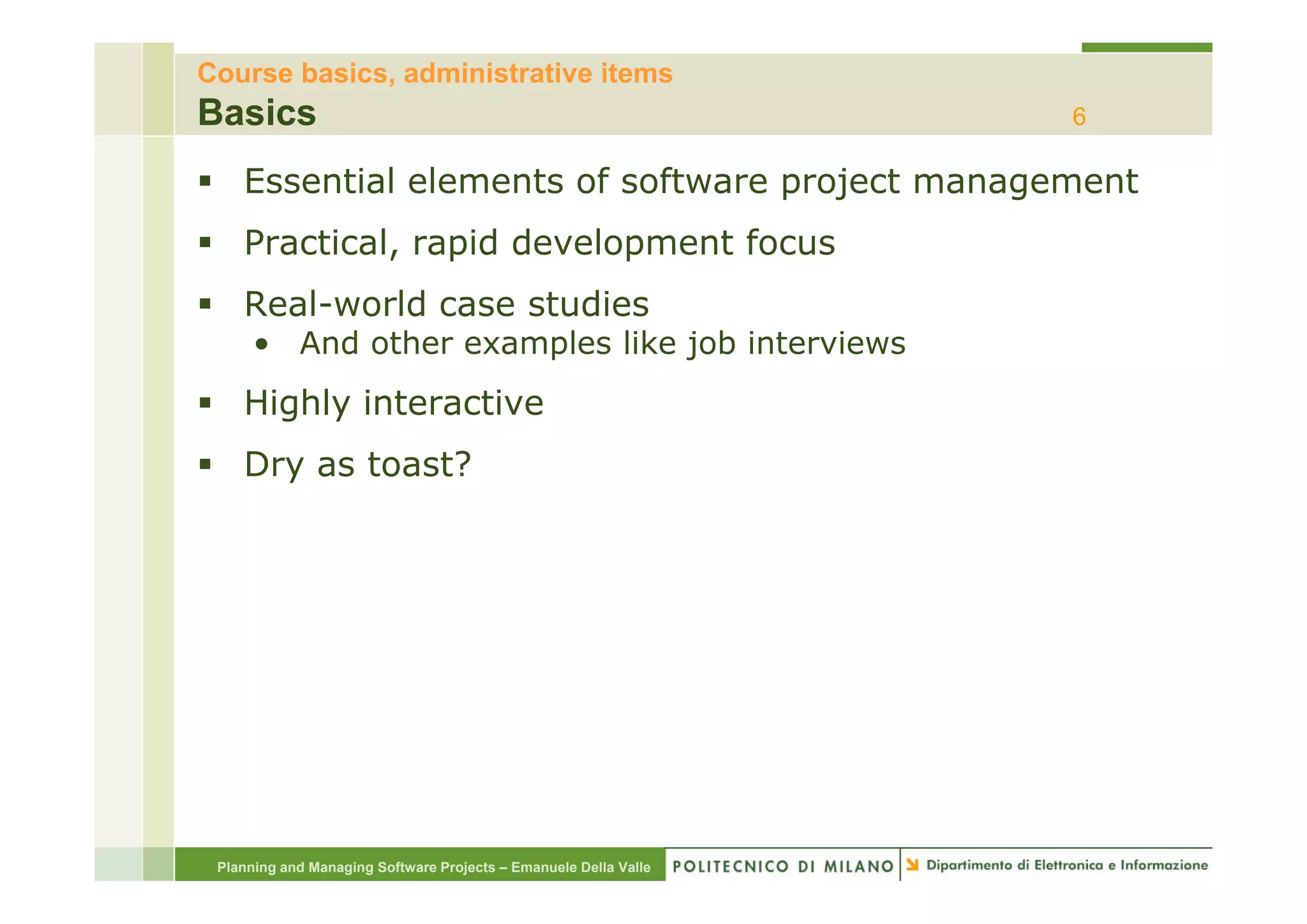 Course basics, administrative items
Basics                                                            6

    Essential elements of software project management
    Practical, rapid development focus
    Real-world case studies
      • And other examples like j
                      p         job interviews
    Highly interactive
    Dry as toast?




 Planning and Managing Software Projects – Emanuele Della Valle
 