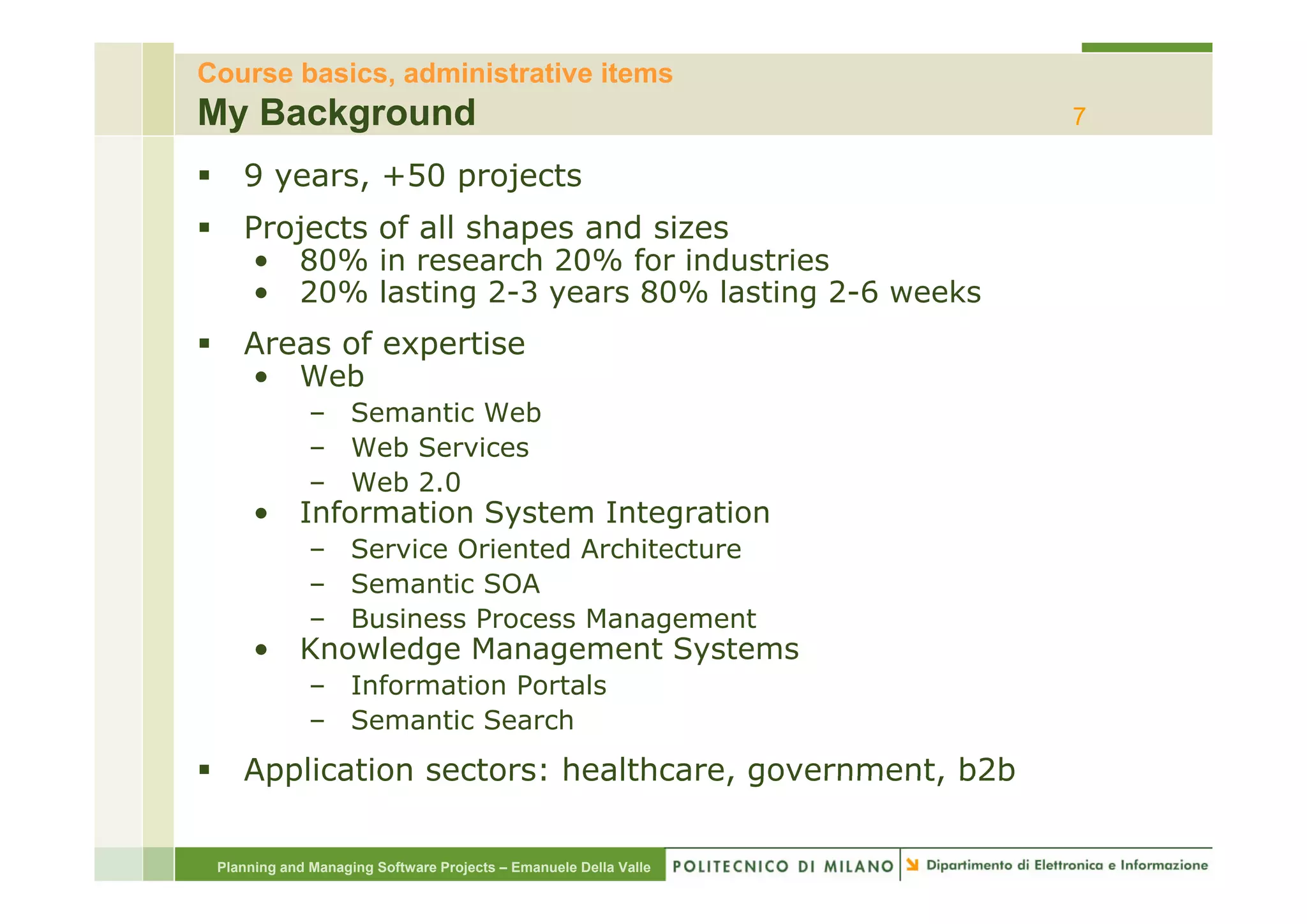 Course basics, administrative items
My Background                                                     7

    9 years, +50 projects
    Projects of all shapes and sizes
    • 80% in research 20% for industries
             i         h      f i d t i
    • 20% lasting 2-3 years 80% lasting 2-6 weeks
    Areas of expertise
               p
    • Web
              – Semantic Web
              – Web Services
              – Web 2.0
      •     Information System Integration
              – Service Oriented Architecture
              – Semantic SOA
              – Business Process Management
      •     Knowledge Management Systems
              – Information Portals
              – Semantic Search
    Application sectors: healthcare, government, b2b
                         healthcare government

 Planning and Managing Software Projects – Emanuele Della Valle
 