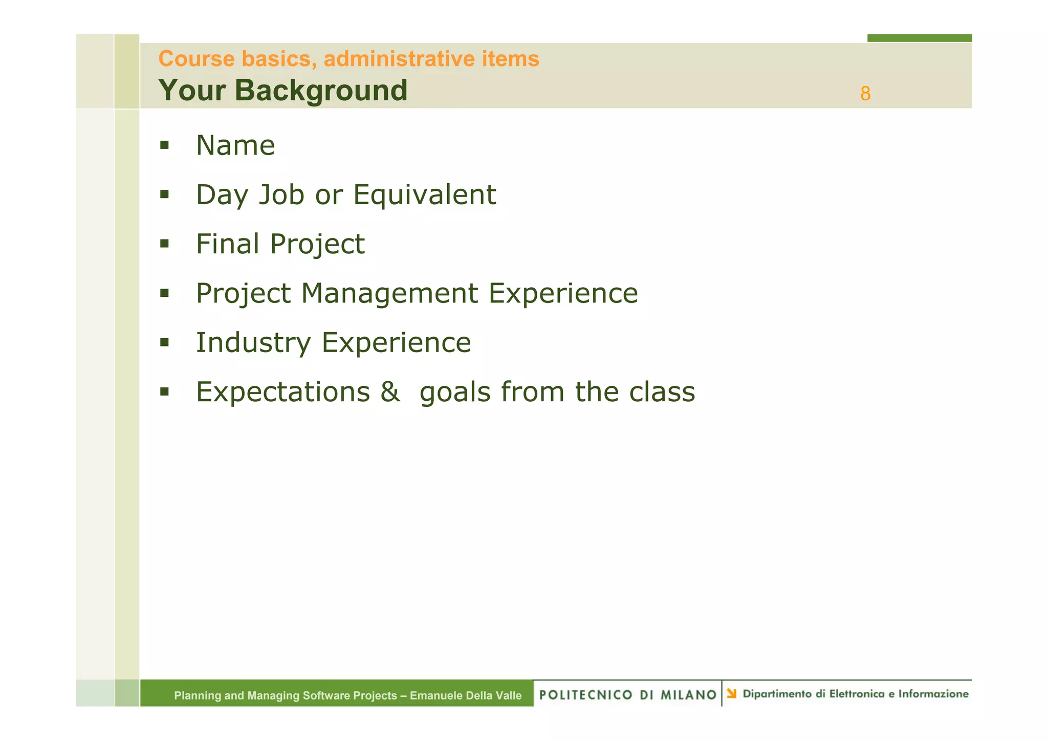 Course basics, administrative items
Your Background                                                   8

    Name
    Day Job or Equivalent
    Final Project
    Project M
    P j t Management Experience
                   tE     i
    Industry Experience
    Expectations & goals from the class




 Planning and Managing Software Projects – Emanuele Della Valle
 