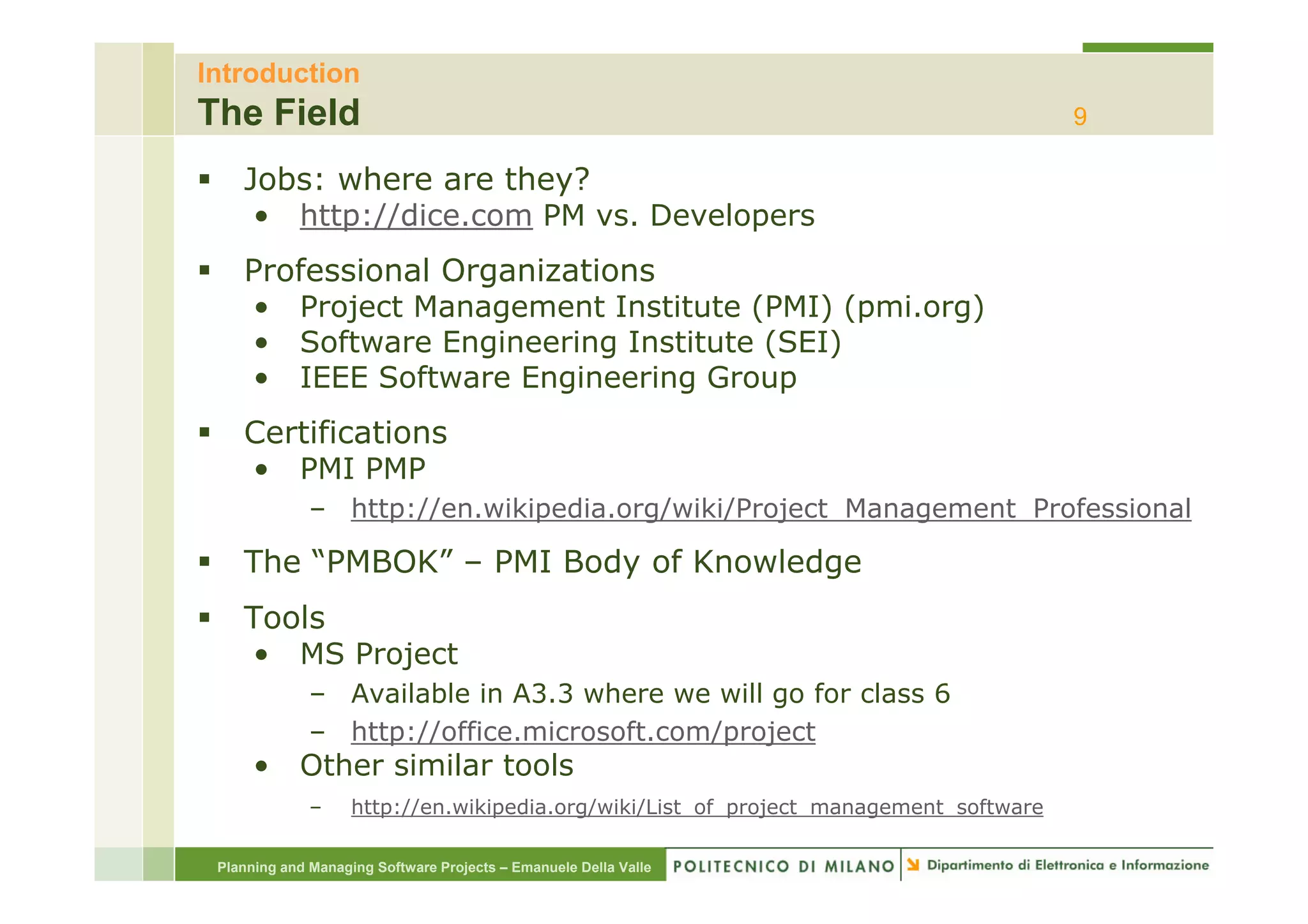 Introduction
The Field                                                                              9

    Jobs: where are they?
     • http://dice.com PM vs. Developers
    Professional Organizations
    • Project Management Institute (PMI) (pmi.org)
    • Software Engineering Institute (
                   g       g         (SEI)
                                         )
    • IEEE Software Engineering Group
    Certifications
    • PMI PMP
              – http://en.wikipedia.org/wiki/Project_Management_Professional

    The “PMBOK” – PMI Body of Knowledge
         PMBOK
    Tools
    • MS Project
              – Available in A3.3 where we will go for class 6
              – http://office.microsoft.com/project
      •     Other similar tools
              –     http://en.wikipedia.org/wiki/List_of_project_management_software

 Planning and Managing Software Projects – Emanuele Della Valle
 