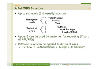 WBS
A Full WBS Structure                                              14

    Up to six levels (3-6 usually) such as




    Upper 3 can be used by customer for reporting (if part
    of RFP/RFQ)
    Different level can be applied to different uses
      • Ex: Level 1: authorizations; 2: budgets; 3: schedules




 Planning and Managing Software Projects – Emanuele Della Valle
 
