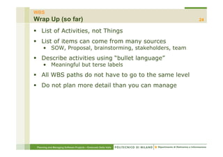 WBS
Wrap Up (so far)                                                  24

    List of Activities, not Things
    List of items can come from many sources
      • SOW, Proposal, brainstorming, stakeholders, team
    Describe activities using “bullet language”
                            g            g g
      • Meaningful but terse labels
    All WBS paths do not have to go to the same level
    Do not plan more detail than you can manage




 Planning and Managing Software Projects – Emanuele Della Valle
 