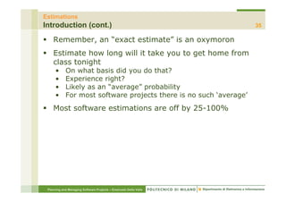 Estimations
Introduction (cont.)                                                35

    Remember, an “exact estimate” is an oxymoron
    Estimate how long will it take you to get home from
    class tonight
      •     On what basis did you do that?
      •     Experience right?
      •     Likely as an “average” probability
      •     For most software projects there is no such ‘average’
    Most software estimations are off by 25-100%




 Planning and Managing Software Projects – Emanuele Della Valle
 
