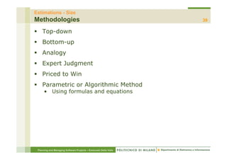 Estimations - Size
Methodologies                                                     39

    Top-down
    Bottom up
    Bottom-up
    Analogy
    Expert J d
    E    t Judgment
                  t
    Priced to Win
    Parametric or Algorithmic Method
      • Using formulas and equations




 Planning and Managing Software Projects – Emanuele Della Valle
 
