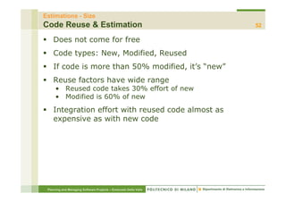 Estimations - Size
Code Reuse & Estimation                                           52

    Does not come for free
    Code types: New, Modified, Reused
    If code is more than 50% modified, it’s “new”
    Reuse f t
    R     factors have wide range
                  h     id
      • Reused code takes 30% effort of new
      • Modified is 60% of new
    Integration effort with reused code almost as
    expensive as with new code




 Planning and Managing Software Projects – Emanuele Della Valle
 