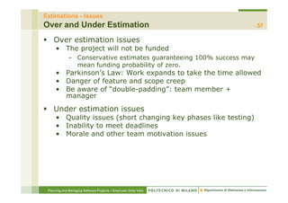 Estimations - Issues
Over and Under Estimation                                              57

    Over estimation issues
      • The project will not be funded
              – C
                Conservative estimates guaranteeing 100% success may
                        ti     ti  t           t i
                mean funding probability of zero.
      • Parkinson’s Law: Work expands to take the time allowed
      • D
        Danger of feature and scope creep
                 ff         d
      • Be aware of “double-padding”: team member +
        manager
    Under estimation issues
      • Quality issues (short changing key phases like testing)
      • Inability to meet deadlines
      • Morale and other team motivation issues




 Planning and Managing Software Projects – Emanuele Della Valle
 