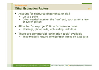 Estimations
Other Estimation Factors                                          61

    Account for resource experience or skill
      • Up to a point
      • Often needed more on the “low” end, such as for a new
                                       end
        or junior person
    Allow for “non-project” time & common tasks
               non project
      • Meetings, phone calls, web surfing, sick days
    There are commercial ‘estimation tools’ available
      • They typically require configuration based on past data




 Planning and Managing Software Projects – Emanuele Della Valle
 
